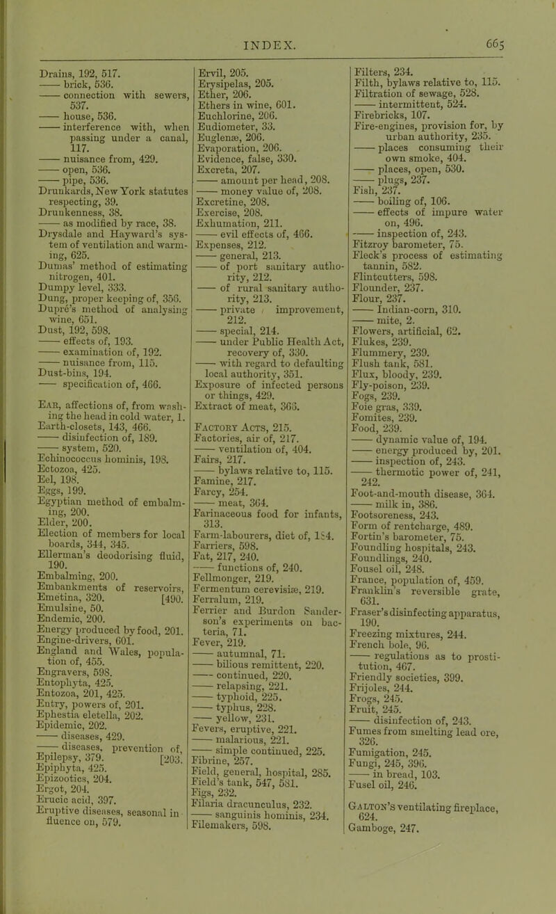 Drains, 192, 517. brick, 536. connection with sewers, 537. house, 536. interference with, when passing under a canal, 117. nuisance from, 429. open, 536. pipe, 536. Drunkards, New York statutes respecting, 39. Drunkenness, 38. —— as modified by race, 38. Drysdale and Hayward’s sys- tem of ventilation and warm- ing, 625. Dumas’ method of estimating nitrogen, 401. Dumpy level, 333. Dung, proper keeping of, 356. Dupre’s method of analysing wine, 651. Dust, 192, 598. effects of, 193. examination of, 192. nuisance from, 115. Dust-bins, 194. specification of, 466. Ear, affections of, from wash- ing the head in cold water, 1. Earth-closets, 143, 466. disinfection of, 189. ; system, 520. Echinococcus hominis, 193. Ectozoa, 425. Eel, 198. Eggs, 199. Egyptian method of embalm- ing, 200. Elder, 200. Election of members for local boards, 344, 345. Ellerinan’s deodorising fluid, 190. Embalming, 200. Embankments of reservoirs, Emetina, 320. [490. Emulsine, 50. Endemic, 200. Energy produced by food, 201. Engine-drivers, 601. England and Wales, popula- tion of, 455. Engravers, 598. Entophyta, 425. Entozoa, 201, 425. Entry, powers of, 201. Ephestia eletella, 202. Epidemic, 202. diseases, 429. diseases, prevention of, Epilepsy, 379. [203. Epiphyta, 425. Epizootics, 204. Ergot, 204. Erucic acid, 397. Eruptive diseases, seasonal in fluence on, 579. Ervil, 205. Erysipelas, 205. Ether, 206. Ethers in wine, 601. Euehlorine, 206. Eudiometer, 33. Euglenm, 206. Evaporation, 206. Evidence, false, 330. Excreta, 207. amount per head, 208. money value of, 208. Excretine, 208. Exercise, 208. Exhumation, 211. evil effects of, 466. Expenses, 212. general, 213. of port sanitary autho- rity, 212. of rural sanitary autho- rity, 213. private 1 improvement, 212. special, 214. under Public Health Act, recovery of, 330. with regard to defaulting local authority, 351. Exposure of infected persons or things, 429. Extract of meat, 366. Factory Acts, 215. Factories, air of, 217. ventilation of, 404. Fairs, 217. bylaws relative to, 115. Famine, 217. Farcy, 254. meat, 364. Farinaceous food for infants, 313. Farm-labourers, diet of, 1S4. Farriers, 598. Fat, 217, 240. functions of, 240. Fellmonger, 219. Fermentum cerevisise, 219. Ferraluin, 219. Ferrier and Burdon Bander- son’s experiments on bac- teria, 71. Fever, 219. autumnal, 71. bilious remittent, 220. continued, 220. relapsing, 221. typhoid, 225. typhus, 228. -— yellow, 231. Fevers, eruptive, 221. malarious, 221. simple continued, 225. Fibrine, 257. Field, general, hospital, 285. Field’s tank, 547, 581. Figs, 232. Filaria dracunculus, 232. —— sanguinis hominis, 234. Filemakers, 598. Filters, 234. Filth, bylaws relative to, 115. Filtration of sewage, 528. intermittent, 524. Firebricks, 107. Fire-engines, provision for, by urban authority, 235. places consuming their own smoke, 404. places, open, 530. plugs, 237. Fish, 237. boiling of, 106. effects of impure water on, 496. inspection of, 243. Fitzroy barometer, 75. Fleck’s process of estimating tannin, 582. Flintcutters, 598. Flounder, 237. Flour, 237. Indian-corn, 310. mite, 2. Flowers, artificial, 62. Flukes, 239. Flummery, 239. Flush tank, 581. Flux, bloody, 239. Fly-poison, 239. Fogs, 239. Foie gras, 339. Fomites, 239. Food, 239. dynamic value of, 194. energy produced by, 201. inspection of, 243. thermotic power of, 241, 242. Foot-and-mouth disease, 304. milk in, 386. Footsoreness, 243. Form of rentcliarge, 489. Fortin’s barometer, 75. Foundling hospitals, 243. Foundlings, 240. Fousel oil, 248. France, population of, 459. Franklin’s reversible grate, 631. Fraser’s disinfecting apparatus, 190. Freezing mixtures, 244. French bole, 96. regulations as to prosti- tution, 467. Friendly societies, 399. Frijoles, 244. Frogs, 245. Fruit, 245. disinfection of, 243. Fumes from smelting lead ore. 326. Fumigation, 245. Fungi, 245, 396. in bread, 103. Fusel oil, 246. Galton’s ventilating fireplace, 624. Gamboge, 247.