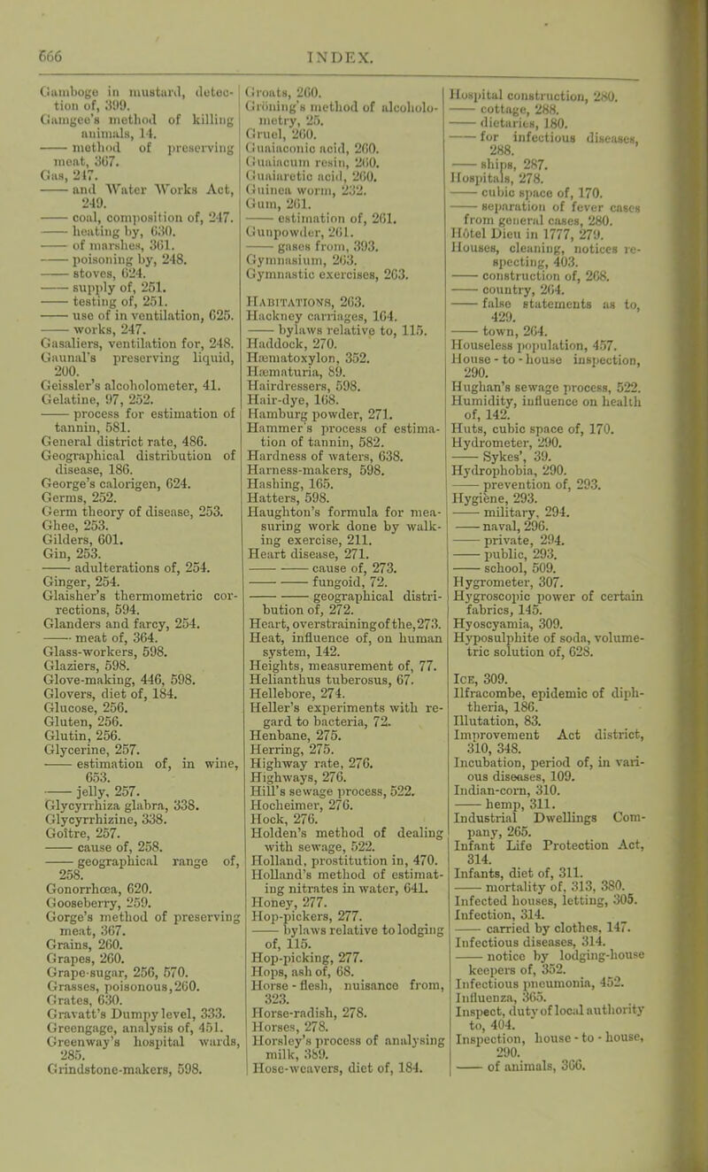 Gamboge in mustard, detec- tion of, 399. Gamgee’s method of killing animals, 14. method of preserving meat, 367. Gas, 217. and Water Works Act, 249. coal, composition of, 247. heating by, 630. of marshes, 361. poisoning by, 248. stoves, 624. supply of, 251. testing of, 251. use of in ventilation, 625. works, 247. Gasaliers, ventilation for, 248. Gaunal’s preserving liquid, 200. Geissler’s alcoholometer, 41. Gelatine, 97, 252. process for estimation of tannin, 581. General district rate, 486. Geographical distribution of disease, 186. George’s calorigen, 624. Germs, 252. Germ theory of disease, 253. Ghee, 253. Gilders, 601. Gin, 253. adulterations of, 254. Ginger, 254. Glaisher’s thermometric cor- rections, 594. Glanders and farcy, 254. meat of, 364. Glass-workers, 598. Glaziers, 598. Glove-making, 446, 598. Glovers, diet of, 184. Glucose, 256. Gluten, 256. Glutin, 256. Glycerine, 257. estimation of, in wine, 653. jelly, 257. Glycyrrhiza glabra, 338. Glycyrrhizine, 338. Goitre, 257. cause of, 258. geographical range of, 258. Gonorrhoea, 620. Gooseberry, 259. Gorge’s method of preserving meat, 367. Grains, 260. Grapes, 260. Grape-sugar, 256, 570. Grasses, poisonous,260. Grates, 630. Gravatt’s Dumpy level, 333. Greengage, analysis of, 451. Greenway’s hospital wards, 285. Grindstone-makers, 598. Groats, 260. Griming’s method of alcoholo- metry, 25. Gruel, 260. Guaiaconic acid, 260. Guaiacum resin, 200. Guaiaretic acid, 200. Guinea worm, 232. Gum, 201. estimation of, 201. Gunpowder, 261. gases from, 393. Gymnasium, 263. Gymnastic exercises, 203. Habitations, 263. Hackney carriages, 164. bylaws relative to, 115. Haddock, 270. Haamatoxylon, 352. Hsematuria, 89. Hairdressers, 598. Hair-dye, 168. Hamburg powder, 271. Hammer's process of estima- tion of tannin, 582. Hardness of waters, 638. Harness-makers, 598. Hashing, 165. Hatters, 598. Haughton’s formula for mea- suring work done by walk- ing exercise, 211. Heart disease, 271. cause of, 273. fungoid, 72. geographical distri- bution of, 272. Heart, overstrainingof the,273. Heat, influence of, on human system, 142. Heights, measurement of, 77. Helianthus tuberosus, 67. Hellebore, 274. Heller’s experiments with re- gard to bacteria, 72. Henbane, 275. Herring, 275. Highway rate, 276. Highways, 276. Hill’s sewage process, 522. Hocheimer, 276. Hock, 276. Holden’s method of dealing with sewage, 522. Holland, prostitution in, 470. Holland’s method of estimat- ing nitrates in water, 641. Honey, 277. Hop-pickers, 277. bylaws relative to lodging of, 115. Hop-picking, 277. Hops, ash of, 68. Horse - flesh, nuisance from, 323. Horse-radish, 278. | Horses, 278. Horsley’s process of analysing milk, 389. Hose-weavers, diet of, 184. Hospital construction, 280. cottage, 288. dietaries, 180. for infectious diseases, 288. ships, 287. Hospitals, 278. cubic space of, 170. separation of fever cases from general cases, 280. Hotel Dien in 1777, 279. Houses, cleaning, notices re- specting, 403. construction of, 208. country, 264. false statements as to, 429. town, 204. Houseless population, 457. llouse-to-house inspection, 290. Huglian’s sewage process, 522. Humidity, influence on health of, 142. Huts, cubic space of, 170. Hydrometer, 290. Sykes’, 39. Hydrophobia, 290. ' prevention of, 293. Hygiene, 293. military, 294. naval, 296. private, 294. public, 293. school, 509. Hygrometer, 307. Hygroscopic power of certain fabrics, 145. | Hyoscyamia, 309. Hyposulphite of soda, volume- tric solution of, 628. Ice, 309. Ilfracombe, epidemic of diph- theria, 186. Illutation, 83. Improvement Act district, 310, 348. Incubation, period of, in vari- ous diseases, 109. Indian-cora, 310. hemp, 311. Industrial Dwellings Com- pany, 265. Infant Life Protection Act, 314. Infants, diet of, 311. mortality of, 313, 3S0. Infected houses, letting, 305. lufection, 314. carried by clothes, 147. Infectious diseases, 314. notice by lodging-house keepers of, 352. Infectious pneumonia, 452. Influenza, 365. Inspect, duty of local authority to, 404. Inspection, house - to - house, 290. of animals, 366.