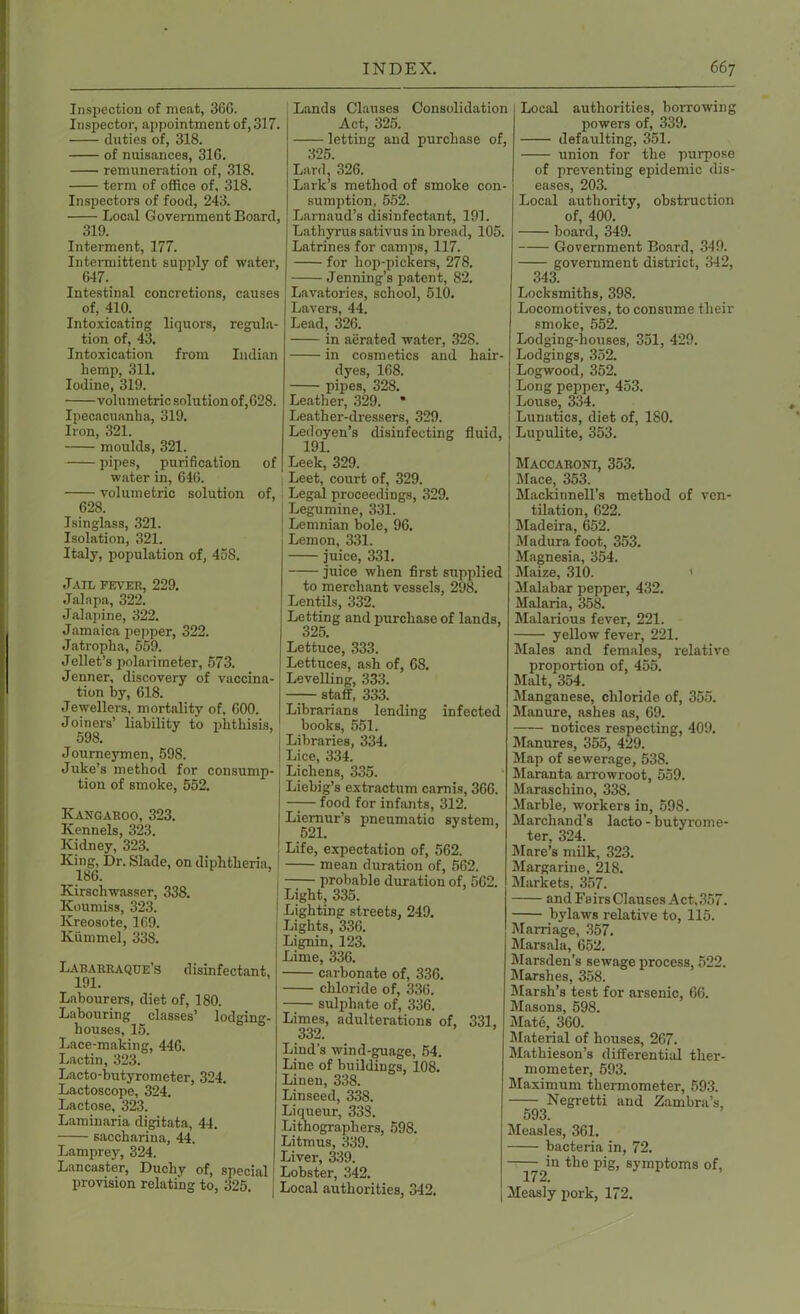 Inspection of meat, 366. Inspector, appointment of, 317. duties of, 318. of nuisances, 316. remuneration of, 318. term of office of, 318. Inspectors of food, 243. Local Government Board, 319. Interment, 177. Intermittent supply of water, 647. Intestinal concretions, causes of, 410. Intoxicating liquors, regula- tion of, 43. Intoxication from Indian hemp, 311. Iodine, 319. volumetric solution of,628. Ipecacuanha, 319. Iron, 321. moulds, 321. pipes, purification of water in, 646. volumetric solution of, 628. Isinglass, 321. Isolation, 321. Italy, population of, 458. Jail fever, 229. Jalapa, 322. Jalapine, 322. Jamaica pepper, 322. Jatropha, 559. Jellet’s polarimeter, 573. Jenner, discovery of vaccina- tion by, 618. Jewellers, mortality of, 600. Joiners’ liability to phthisis, 598. Journeymen, 598. Juke’s method for consump- tion of smoke, 552. Kangaroo, 323. Kennels, 323. Kidney, 323. King, Dr. Slade, on diphtheria, 186. Kirschwasser, 338. Koumiss, 323. Kreosote, 169. Kiimmel, 338. Labarraque’s disinfectant, 191. Labourers, diet of, 180. Labouring classes’ lodging- houses, 15. Lace-making, 446. Lactin, 323. Lacto-butyrometer, 324. Lactoscope, 324. Lactose, 323. Laminaria digitata, 44. saccharina, 44. Lamprey, 324. Lancaster, Duchy of, special provision relating to, 325. Lands Clauses Consolidation Act, 325. letting and purchase of, 325. Lard, 326. Lark’s method of smoke con- sumption, 552. Larnaud’s disinfectant, 191. Lathyrussativus in bread, 105. Latrines for camps, 117. for hop-pickers, 278. Jenning’s patent, 82. Lavatories, school, 510. Lavers, 44. Lead, 326. in aerated water, 328. in cosmetics and hair- dyes, 168. pipes, 328. Leather, 329. * Leather-dressers, 329. Ledoyen’s disinfecting fluid, 191. Leek, 329. Leet, court of, 329. Legal proceedings, 329. Legumine, 331. Lemnian bole, 96. Lemon, 331. juice, 331. juice when first supplied to merchant vessels, 298. Lentils, 332. Letting and purchase of lands, 325. Lettuce, 333. Lettuces, ash of, 68. Levelling, 333. —— staff, 333. Librarians lending infected books, 551. Libraries, 334. Lice, 334. Lichens, 335. Liebig’s extractum camis, 366. —— food for infants, 312. Liernur’s pneumatic system, 521. Life, expectation of, 562. mean duration of, 562. probable duration of, 562. Light, 335. Lighting streets, 249. Lights, 336. Lignin, 123. Lime, 336. carbonate of, 336. chloride of, 336. —— sulphate of, 336. Limes, adulterations of, 331, 332. Lind’s wind-guage, 54. Line of buildings, 108. Linen, 338. Linseed, 338. Liqueur, 338. Lithographers, 598. Litmus, 339. Liver, 339. Lobster, 342. Local authorities, 342. Local authorities, borrowing powers of, 339. defaulting, 351. union for the purpose of preventing epidemic dis- eases, 203. Local authority, obstruction of, 400. board, 349. Government Board, 349. government district, 342, 343. Locksmiths, 39S. Locomotives, to consume their smoke, 552. Lodging-houses, 351, 429. Lodgings, 352. Logwood, 352. Long pepper, 453. Louse, 334. Lunatics, diet of, ISO. Lupulite, 353. Maccaroni, 353. Mace, 353. Mackinnell’s method of ven- tilation, 622. Madeira, 652. Madura foot, 353. Magnesia, 354. Maize, 310. < Malabar pepper, 432. Malaria, 358. Malarious fever, 221. yellow fever, 221. Males and females, relative proportion of, 455. Malt, 354. Manganese, chloride of, 355. Manure, ashes as, 69. notices respecting, 409. Manures, 355, 429. Map of sewerage, 538. Maranta arrowroot, 559. Maraschino, 338. Marble, workers in, 598. Marchand’s lacto - butyrome- ter, 324. Mare’s milk, 323. Margarine, 218. Markets, 357. and Fairs Clauses Act,357. bylaws relative to, 115. Marriage, 357. Marsala, 652. Marsden’s sewage process, 522. Marshes, 358. Marsh’s test for arsenic, 66. Masons, 598. Mate, 360. Material of houses, 267. Mathieson’s differential ther- mometer, 593. Maximum thermometer, 593. Negretti and Zambra’s, 593. Measles, 361. bacteria in, 72. in the pig, symptoms of, 172. Measly pork, 172.