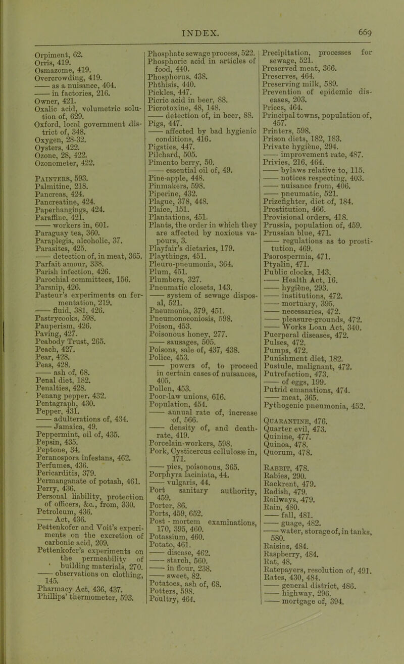 Orpiment, 62. Orris, 419. Osmazome, 419. Overcrowding, 419. as a nuisance, 4C4. in factories, 216. Owner, 421. Oxalic acid, volumetric solu- tion of, 629. Oxford, local government dis- trict of, 348. Oxygen, 28-32. Oysters, 422. Ozone, 28, 422. Ozonometer, 422. Painters, 593. Palmitine, 218. Pancreas, 424. Pancreatine, 424. Paperhangings, 424. Paraffine, 421. workers in, 601. Paraguay tea, 360. Paraplegia, alcoholic, 37. Parasites, 425. detection of, in meat, 365. Parfait amour, 338. Parish infection, 426. Parochial committees, 156. Parsnip, 426. Pasteur’s experiments on fer- mentation, 219. fluid, 381, 426. Pastrycooks, 598. Pauperism, 426. Paving, 427. Peabody Trust, 265. Peach, 427. Pear, 428. Peas, 428. ash of, 68. Penal diet, 182. Penalties, 428. Penang pepper. 432. Pentagrapli, 430. Pepper, 431. adulterations of, 434. Jamaica, 49. Peppermint, oil of, 435. Pepsin, 435. Peptone, 34. Peranospora infestans, 462. Perfumes, 436. Pericarditis, 379. Permanganate of potash, 461. Perry, 436. Personal liability, protection of officers, &c., from, 330. Petroleum, 436. Act, 436. Pettenkofer and Yoit’s experi- ments on the excretion of carbonic acid, 209. Pettenkofer’s experiments on the permeability of • building materials, 270. observations on clothing, 145. Pharmacy Act, 436, 437. Phillips’ thermometer, 593. Phosphate sewage process, 522. Phosphoric acid in articles of food, 440. Phosphorus, 438. Phthisis, 440. Pickles, 447. Picric acid in beer, 88. Picrotoxine, 48, 148. detection of, in beer, 88. Pigs, 447. affected by bad hygienic conditions, 416. Tigsties, 447. Pilchard, 505. Pimento berry, 50. —— essential oil of, 49. Pine-apple, 448. Pinmakers, 598. Piperine, 432. Plague, 378, 448. Plaice, 151. Plantations, 451. Plants, the order in which they are affected by noxious va- pours, 3. Playfair’s dietaries, 179. Playthings, 451. Pie uro-pneumonia, 364. Plum, 451. Plumbers, 327. Pneumatic closets, 143. system of sewage dispos- al, 521. Pneumonia, 379, 451. Pneumonoconiosis, 598. Poison, 453. Poisonous honey, 277. sausages, 505. Poisons, sale of, 437, 438. Police, 453. powers of, to proceed in certain cases of nuisances, 405. Pollen, 453. Poor-law unions, 616. Population, 454. annual rate of, increase of, 566. density of, and death- rate, 419. Porcelain-workers, 598. Pork, Cysticercus cellulos® in, 171. pies, poisonous, 365. Porpliyra laciniata, 44. vulgaris, 44. Port sanitary authority, 459. Porter, 86. Ports, 459, 652. Post - mortem examinations, 170, 395, 460. Potassium, 460. Potato, 461. disease, 462. starch, 560. in flour, 238. sweet, 82. Potatoes, ash of, 68. Potters, 59S. Poultry, 464. Precipitation, processes for sewage, 521. Preserved meat, 366. Preserves, 464. Preserving milk, 589. Prevention of epidemic dis- eases, 203. Prices, 464. Principal towns, population of, 457. Printers, 598. Prison diets, 182, 183. Private liygi&ne, 294. improvement rate, 487. Privies, 216, 464. bylaws relative to, 115. notices respecting, 403. nuisance from, 406. pneumatic, 521. Prizefighter, diet of, 184. Prostitution, 466. Provisional orders, 418. Prussia, population of, 459. Prussian blue, 471. regulations as to prosti- tution, 469. Psorospermia, 471. Ptyalin, 471. Public clocks, 143. Health Act, 16. hygiene, 293. institutions, 472. mortuary, 395. necessaries, 472. pleasure-grounds, 472. Works Loan Act, 340. Puerperal diseases, 472. Pulses, 472. Pumps, 472. Punishment diet, 182. Pustule, malignant, 472. Putrefaction, 473. of eggs, 199. Putrid emanations, 474. meat, 365. Pythogenic pneumonia, 452. Quarantine, 476. Quarter evil, 473. Quinine, 477. Quinoa, 478. Quorum, 478. Rabbit, 478. Rabies, 290. Rackrent, 479. Radish, 479. Railways, 479. Rain, 480. fall, 481. guage, 482. water, storage of, in tanks, 580. Raisins, 484. Raspberry, 484. Rat, 48. Ratepayers, resolution of, 491. Rates, 430, 4S4. general district, 486. highway, 296. mortgage of, 394.