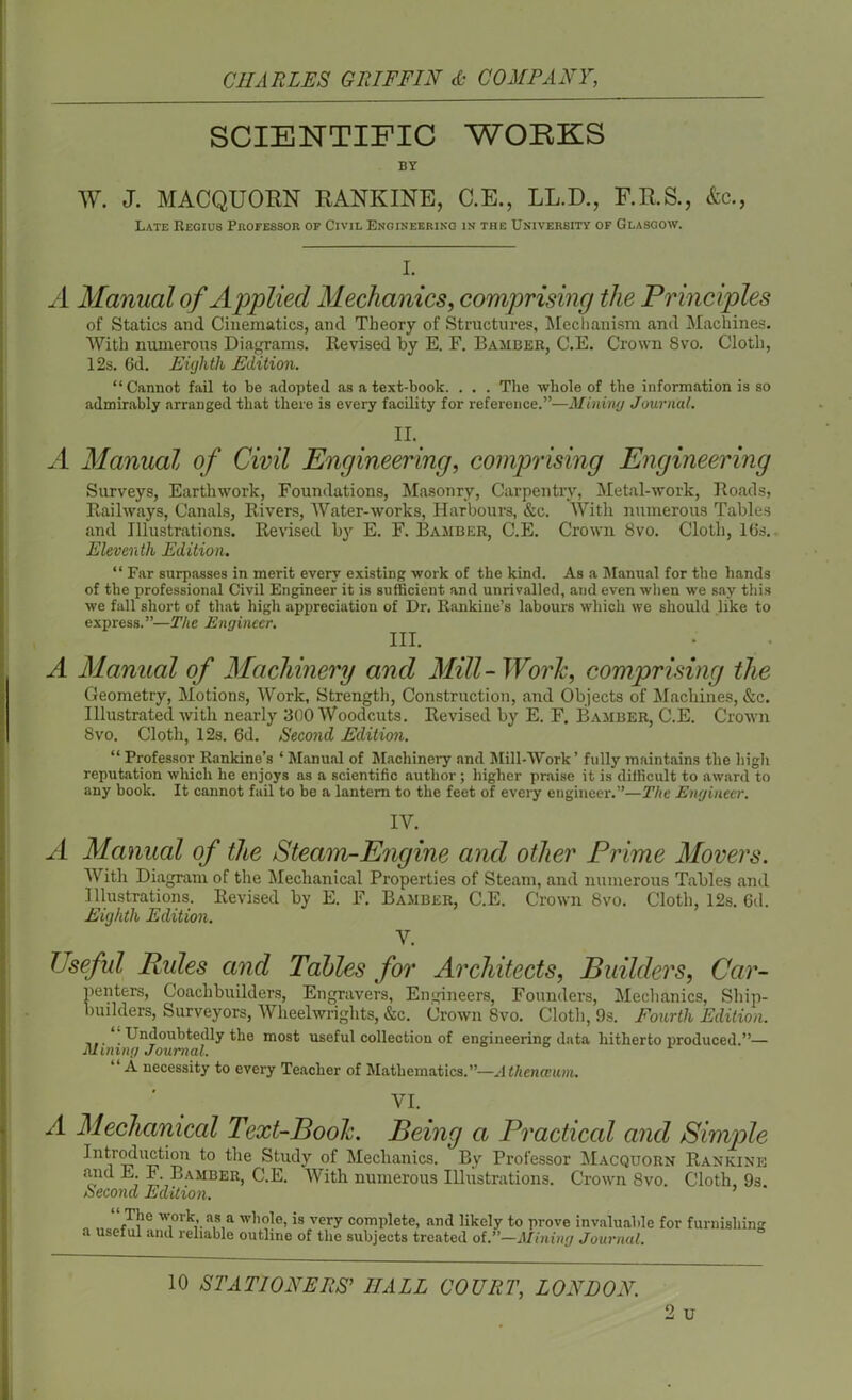 SCIENTIFIC WORKS BY W. J. MACQUORN RANKINE, C.E., LL.D., F.R.S., &c., Late Regius Professor of Civil Engineering in the University of Glasgow. I. A Manual of Applied Mechanics, comprising the Principles of Statics and Cinematics, and Theory of Structures, Mechanism and Machines. With numerous Diagrams. Revised by E. F. Bamber, C.E. Crown 8vo. Cloth, 12s. 6d. Eighth Edition. “Cannot fail to be adopted as a text-book. . . . The whole of the information is so admirably arranged that there is every facility for reference.”—Mining Journal. II. ' A Manual of Civil Engineering, comprising Engineering Surveys, Earthwork, Foundations, Masonry, Carpentry, Metal-work, Roads, Railways, Canals, Rivers, Water-works, Harbours, &c. With numerous Tables and Illustrations. Revised by E. F. Bamber, C.E. Crown 8vo. Cloth, 16s. Eleventh Edition. “ Far surpasses in merit every existing work of the kind. As a Manual for the hands of the professional Civil Engineer it is sufficient and unrivalled, and even when we say this we fall short of that high appreciation of Dr. Rankine’s labours which we should like to express.”—The Engineer. III. A Manual of Machinery and Mill- Work, comprising the Geometry, Motions, Work, Strength, Construction, and Objects of Machines, &c. Illustrated with nearly 800 Woodcuts. Revised by E. F. Bamber, C.E. Crown 8vo. Cloth, 12s. 6d. Second Edition. “ Professor Rankine’s ‘ Manual of Machinery and Mill-Work ’ fully maintains the high reputation which he enjoys as a scientific author ; higher praise it is difficult to award to any book. It cannot fail to be a lantern to the feet of every engineer.”—The Engineer. IV. A Manual of the Steam-Engine and other Prime Movers. With Diagram of the Mechanical Properties of Steam, and numerous Tables and Illustrations. Revised by E. F. Bamber, C.E. Crown 8vo. Cloth, 12s. 6d. Eighth Edition. V. Useful Rules and Tables for Architects, Builders, Car- penters, Coachbuilders, Engravers, Engineers, Founders, Mechanics, Ship- builders, Surveyors, Wheelwrights, &c. Crown 8vo. Cloth, 9s. Fourth Edition. ... . Undoubtedly the most useful collection of engineering data hitherto produced.”— Mining Journal. “ A necessity to every Teacher of Mathematics.”—Athenceum. A VI. Mechanical Text-Book. Being a Practiced and Simple Introduction to the Study of Mechanics. By Professor Macquorn Ranking and E. F. Bamber, C.E. AVith numerous Illustrations. Crown 8vo. Cloth, 9s Second Edition. The work, as a whole, is very complete, and likely to prove invaluable for furnishing a useful and reliable outline of the subjects treated of.”—Mining Journal. 10 STATIONERS’ IIALL COURT, LONDON. 2 u