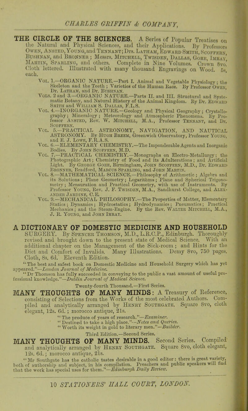 THE CIRCLE OF THE SCIENCES. A Series of Popular Treatises on the Natural and Physical Sciences, and their Applications. By Professors Owen, Ansted, Young, and Tennant; Drs. Latham, Edward Smith, Scoffern Bushnan, and Buonneii ; Messrs. Mitchell, Twikijen, Dallas, Gore ImraV Martin, Sparling, and others. Complete in Nine Volumes. Crown 8vo.’ Cloth lettered. Illustrated with many thousand Engravings on Wood. 6s each. Von. 1.—ORGANIC NATURE.—Part I. Animal and Vegetable Physiology ; the Skeleton and the Teeth ; Varieties of the Human Race. By Professor Owen Dr. Latham, and Dr. Bushnan. Yols. 2 and 3.—ORGANIC NATURE.—Parts II. and III. Structural and Syste- matic Botany, and Natural History of the Animal Kingdom. By Dr. Edward Smith and William S. Dallas, F.L.S. Vol. 4.—INORGANIC NATURE.—Geology and Physical Geography ; Crystallo- graphy ; Mineralogy ; Meteorology and Atmospheric Phenomena. By Pro- fessor Ansted, Rev. YV. Mitchell, M.A., Professor Tennant, and Dr. Scoffern. Vol. 5.—PRACTICAL ASTRONOMY, NAVIGATION, AND NAUTICAL ASTRONOMY. By Hugh Breem, Greenwich Observatory, Professor Young, and E. J. Lowe, F.R.A.S. Vol. 0.—ELEMENTARY CHEMISTRY.—The Imponderablo Agents and Inorganic Bodies. By John Scoffern, M.D. Vol. 7.—PRACTICAL CHEMISTRY.—Monographs on Electro-Metallurgy; the Photographic Art; Chemistry of Food and its Adulterations ; and Artificial Light. By George Gore, Birmingham, John Scoffern, M.D., Dr. Edward Bronner, Bradford, Marcus Sparling, and John Martin. Y'ol. 8.— MATHEMATICAL SCIENCE.— Philosophy of Arithmetic ; Algebra and its Solutions; Plane Geometry; Logarithms; Plane and Spherical Trigono- metry ; Mensuration and Practical Geometry, with use of Instruments. By Professor Young, Rev. J. F. Twisden, M.A., Sandhurst College, and Alex- ander Jardine, C.E. Yol. 9.—MECHANICAL PHILOSOPHY.—The Properties of Matter, Elementary' Statics; Dynamics; Hydrostatics; Hydrodynamics; Pneumatics; Practical Mechanics; and the Steam-Engine. By the Rev. Walter Mitchell, M.A., J. R. Young, and John Imrat. A DICTIONARY OF DOMESTIC MEDICINE AND HOUSEHOLD SURGERY. By Spencer Thomson, M.D., L.R.G'.P., Edinburgh. Thoroughly revised and brought down to the present state of Medical Science. YVitli an additional chapter on the Management of the Sick-room; and Hints for the Diet and Comfort of Invalids. Many Illustrations. Demy 8vo, 750 pages. Cloth, 8s. 6d. Eleventh Edition. “The best and safest book on Domestic Medicine and Household Surgery which has yet appeared.”—London Journal of Medicine. “Dr Thomson has fully succeeded in conveying to the public a vast amount of useful pro- fessional knowledge.”—Dublin Journal of Medical Science. Twenty-fourth Thousand.—First Series. MANY THOUGHTS OF MANY MINDS: A Treasury of Reference, consisting of Selections from the Works of the most celebrated Authors. Com- piled and analytically arranged by Henry Southgate. Square 8vo, cloth elegant, 12s. 6d. ; morocco antique, 21s. “ The produce of years of research.”—Examiner. “ Destined to take a high place.”—Notes and Queries. “ Worth its weight in gold to literary men.”—Builder. Third Edition.—Second Series. MANY THOUGHTS OF MANY MINDS. Second Series. Compiled and analytically arranged by Henry Southgate. Square 8vo, cloth elegant, 12s. 6d.; morocco antique, 2 Is. “ Mr Southgate lias the catholic tastes desirable in a good editor: there is great variety, both of authorship and subject, in bis compilation. Preachers and public speakers will find that the work has special uses for them.”—Edinburgh Daily Review’.