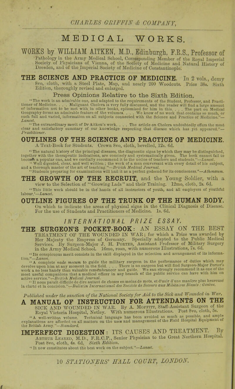 MEDICAL WORKS. WORKS by WILLIAM AITKEN, M.D., Edinburgh, F.R.S., Professor of Pathology in the Army Medical School, Corresponding Member of the Itoyal Imperial Society of Physicians of Vienna, of the Society of Medicine and Natural History of Dresden, and of tho Imperial Society of Medicine of Constantinople. THE SCIENCE AND PRACTICE OF MEDICINE. In 2 vols., demy 8vo, cloth, with a Steel Plato, Map, and nearly 200 Woodcuts. Price 38s. Sixth Edition, thoroughly revised and enlarged. Press Opinions Relative to the Sixth Edition. “The work is an admirable one, and adapted to the requirements of the Student, Professor, and Practi- tioner of Medicine. . . . Malignant Cholera is very fully discussed, and the reader will find a large amount of information not to be met with in other books, epitomised for him in this. . . . The part on Medical Geography forms an admirable feature of the volumes. . . . We know of no work that contains so much, or such full and varied, information on all subjects connected with the Science and Practice of Medicine.— Lancet. “ The extraordinary merit of Dr Aitken’s work. . . . The article on Cholera undoubtedly offers the most clear and satisfactory summary of our knowledge respecting that disease whicli has yet appeared.”— Practitioner. OUTLINES OF THE SCIENCE AND PRACTICE OF MEDICINE. A Text-Book for Students. Crown Svo, cloth, bevelled, 12s. 6d. “ The natural history of the principal diseases, the diagnostic signs by which they may be distinguished, together with the therapeutic indications, are concisely and systematically given. The book cannot fail to beconft a popular one, and we cordially recommend it to the notice of teachers and students.”—Lancet. '• Well digested, clear, and well written ; the work of a man conversant with every detail of his subject, and a thorough master of the art of teaching.”—British Medical Journal. “Students preparing for examinations will hail it as a perfect godsend for its conciseness.”—Athcnceum. THE GROWTH OF THE RECRUIT, and the Young Soldier, with a view to the Selection of “ Growing Lads ” and their Training. 12mo, cloth, 2s. 6d. “This little work should be in the’ hands of all instructors of youth, and all employers of youthful 1 abour. ’—Lancet. OUTLINE FIGURES OF THE TRUNK OF THE HUMAN BODY. On which to indicate the areas of physical signs in the Clinical Diagnosis of Disease. For the use of Students and Practitioners of Medicine. Is. 6d. INTERNATIONAL PRIZE ESSAY. THE SURGEON’S POCKET-BOOK: AN ESSAY ON THE BEST TREATMENT OF THE WOUNDED IN WAR; for which a Prize was awarded by Her Majesty the Empress of Germany. Specially adapted to the Public Medical Services. By Surgeon-Major J. H. PORTER, Assistant Professor of Military Surgery in the Army Medical School. 16mo, roan, with numerous Illustrations, 7s. 6d. “Its conspicuous merit consists in the skill displayed in the selection and arrangement of its informa- tion.”—Lancet. .... ... “ A complete vade mecum to guide the military surgeon in the performance of duties which may devolve upon him at any moment in the field. . . . There is no surgeon but will find Surgeon-Major Porter’s work a no less handy than valuable reme’mbrancer and guide. We can strongly recommend it as one of the most useful companions that a medical officer in any branch of the public service can have with him on active service.”—British Medical Journal. , “ II nous parait difficile de dire autant de choses en moins de mots, et d’umr d une mantbre plus lieureuse la clarte et la concision.—Bulletin International des Socicics de Sccours aux Militaires Blesses : 0 cncve. Published under the sanction of the National Society for Aid to the Sick and Wounded in IT ar. A MANUAL OF INSTRUCTION FOR ATTENDANTS ON THE SICK AND WOUNDED IN WAR. By A. Moffitt, Staff-Assistant Surgeon of the Royal Victoria Hospital, Netley. With numerous Illustrations. Post Svo, cloth, os. “A well-written volume. Technical language lias been avoided as much as possible, and ample explanations are afforded on all matters on the uses and management of the lield Hospital Equip e the British Army.”— Standard. IMPERFECT DIGESTION: ITS CAUSES AND TREATMENT. By Arthur Lkared, M.D., F.R.C.P., Senior Physician to the Great Northern Hospital. Post Svo, cloth, 4s. Gd. Sixth Edition. “ It now constitutes about the best work on the subject.”—Lancet.