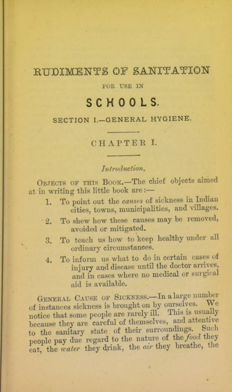 RUDIMENTS OF SANITATION FOR USE IN SCHOOLS. SECTION I.—GENERAL HYGIENE. CHAPTER I. In/ro(ltiction. Objects of this Book.—The chief objects aimed at in wnting this little book are:— 1. To point out the causes of sickness in Indian cities, towns, municipalities, and villages. 2. To shew how these causes may be removed, avoided or mitigated. .3. To teach us how to keep healthy under all ordinal-}* circumstances. 4. To inform us what to do in certain cases of injui’y and disease until the doctor aia-i-ves, and in cases where no medical or surgical aid is available. General Cause of Sickness.—In a large number of instances sickness is brought on by ourselves. VVe notice that some people are rarely iU. This is iisu^ly because they are careful of themselves, and attentive to the sanitary state of their surrounjngs. Such people pay due regard to the nature of the/ootZ they eat, the icater they di-ink, the air they breathe, the