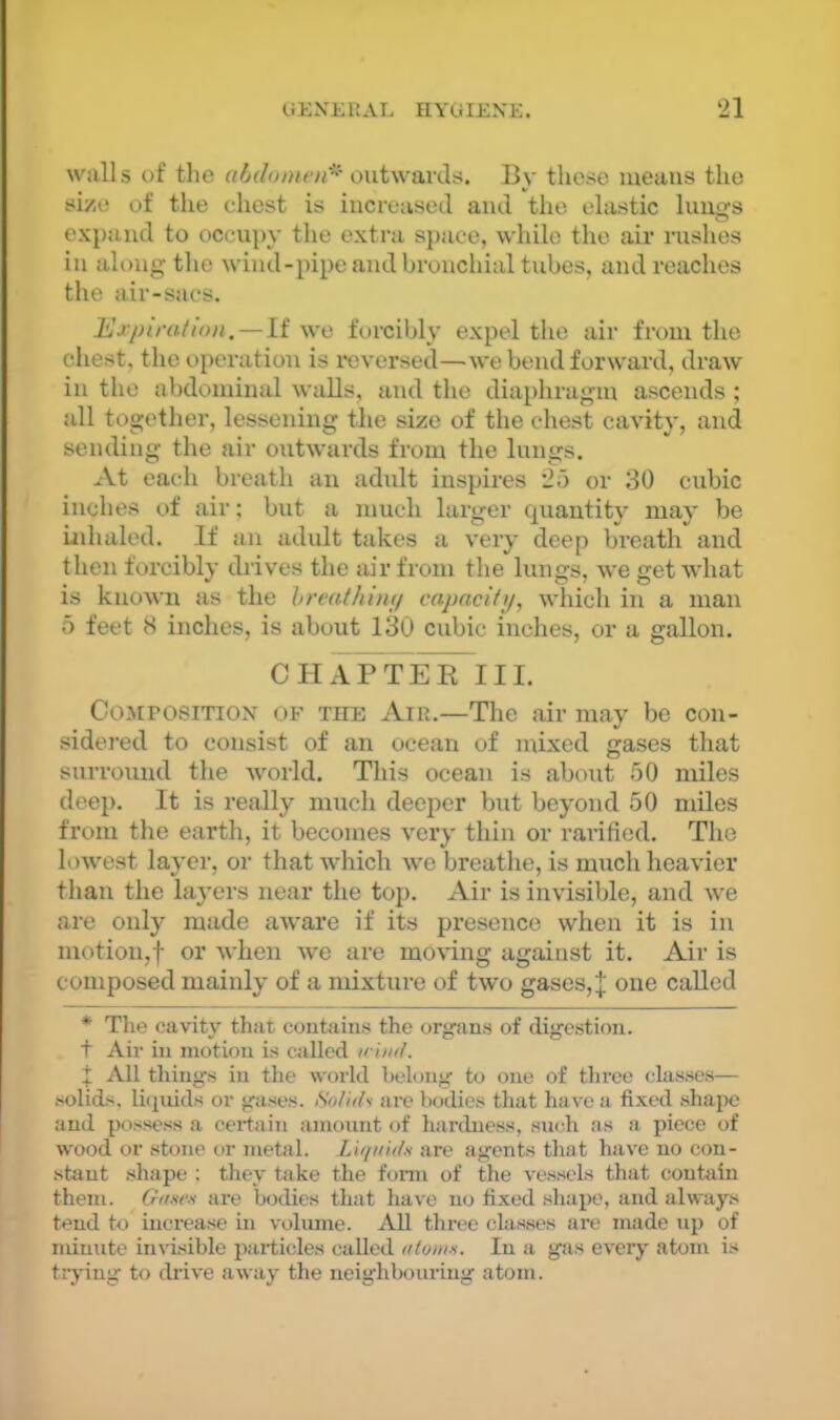 walls of the outwavcls. By those means the si/e of the chest is iucreaseil aiul the elastic luuo-s O ex{)and to occupy the extra space, while the air rushes in along the wind-pipe and bronchial tubes, and reaches the air-sacs. Erplrailon. — li we forcibly expel the air from the chest, the operation is reversed—we bend forward, draw in the abdominal walls, and the diaphragm ascends ; all together, lessening the size of the chest cavity, and sending the air outwards from the lungs. At each breath an adidt inspires 25 or 30 cubic inches of air; but a much larger Cjuautity may be iidialed. If an adult takes a very deep breath and then forcibly drives the air from the lungs, we get what is known as the hreathimj capacity, which in a man 5 feet 8 inches, is about 130 cubic inches, or a gallon. CH APTE^III. CoMrosiTiON OF THE AiR.—The air may be con- sidered to consist of an ocean of mixed gases that surround the world. This ocean is about 50 miles deep. It is really much deeper but beyond 50 miles from the earth, it becomes very thin or rarificd. The lowest layer, or that which we breathe, is ranch heavier than the layers near the top. Air is invisible, and Ave are only made aware if its presence when it is in motion,! or Avhen Ave are mOA'ing against it. Air is composed mainly of a mixture of tAvo gases,| one called * The cavity that contains the organs of digestion. t Air in motion is called wiml. j All things in the world belong to one of three classes— solids, lit]uids or gases. Solids are Iwdies that have a fixed .shajx; and possess a certain amount of hardness, su(;h as a piece of wood or stone or metal. Liquids are agents that have no con- stant shape ; they take the fomi of the A'essels that contiiin them. Gd-se-s are bodies that have no fixed shape, and always tend to increase in voliune. All three classes are made up of minute invisible particles called <ttom.s. In a gas eA’ery atom is trj'ing to drive aAvay the neighbouring atom.