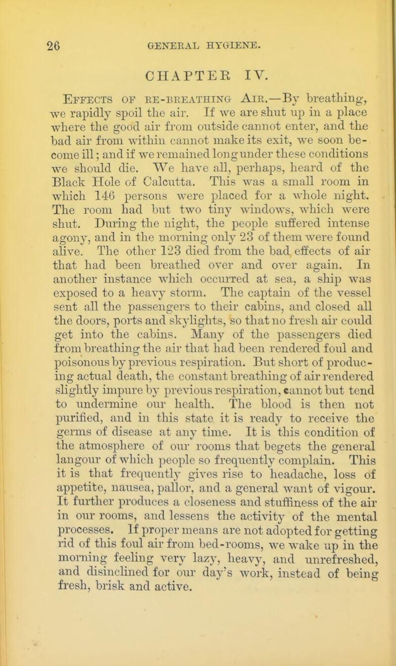 CHAPTER IV. Effects of re-breathing Air.—By breatliing, we rapidly spoil the air. If we are shut up in a place where the good air from outside cannot enter, and the bad air from within cannot make its exit, we soon be- come ill; and if we remained Ion guilder these conditions we should die. We have all, perhaps, heard of the Black Hole of Calcutta. This was a small room in which 146 persons were placed for a whole night. The room had but two tiny windows, which were shut. During the night, the people suffered intense agony, and in the morning only 23 of them were found alive. The other 123 died from the bad effects of air that had been breathed over and over again. In another instance which occurred at sea, a ship was exposed to a heavy storm. The captain of the vessel sent all the passengers to their cabins, and closed all the doors, ports and skylights, so that no fresh air could get into the cabins. Many of the passengers died from breathina: the air that had been rendered foul and poisonous by previous respiration. But short of produc- ing actual death, the constant breathing of air rendered slightly impure by previous respiration, cannot but tend to undermine our health. The blood is then not purified, and in this state it is ready to receive the germs of disease at any time. It is this condition of the atmosphere of our rooms that begets the general langour of which people so frequently complain. This it is that frequently gives rise to headache, loss of appetite, nausea, pallor, and a general want of vigour. It furtlier produces a closeness and stuffiness of the air in our rooms, and lessens the activity of the mental processes. If proper means are not adopted for getting lid of this foul air from bed-rooms, we wake up in the morning feeling very lazy, heavy, and unrefreshed, and disinclined for our day’s work, instead of being fresh, brisk and active.