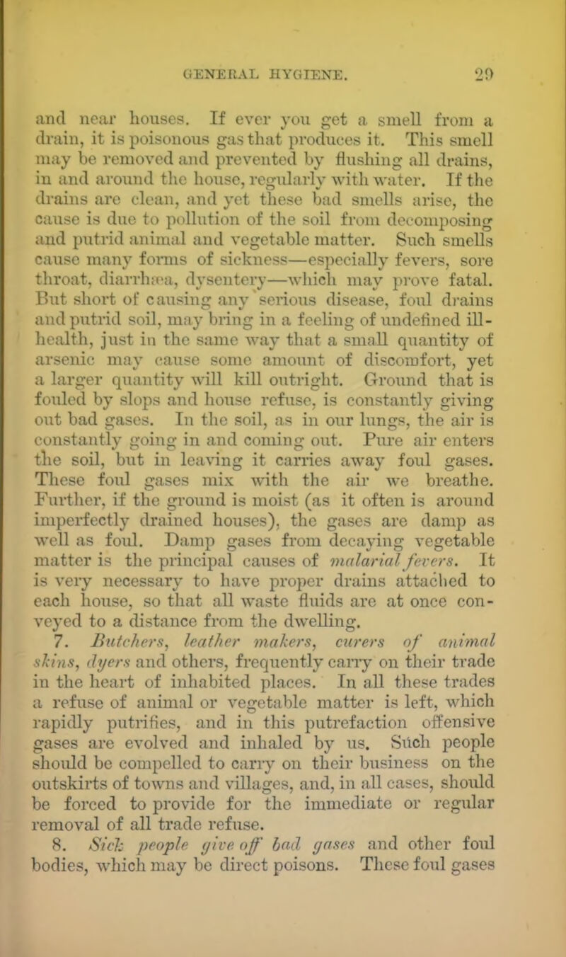 and near liouses. If ever you get a smeU from a drain, it is poisonous gas that produces it. This smell may be removed and prevented by flushing all drains, in and around the house, regidarly with water. If the drains are clean, and yet these bad smells arise, the cause is due to pollution of the soil from decomposing and putrid animal and vegetable matter. Such smells cause many foims of sickness—especially fevers, sore throat, diarrlm'a, dysentery—whicli may prove fatal. But short of causing any'serious disease, foul di’ains and putrid soil, may bring in a feeling of undefined iU- health, just in the same way that a small quantity of arsenic may cause some amount of discomfort, yet a larger quantity will kill outright. Ground that is fouled by slops and house refuse, is constantly giving out bad gases. In the .soil, as in our lungs, the air is constantly going in and coming out. Pure air enters the soil, but in leaving it carries away foul gases. These foul gases mix wdth the air we breathe. Further, if the ground is moist (as it often is around imperfectly drained houses), the gases are damp as well as foxd. Damp gases from decaying vegetable matter is the piincipal causes of malarial, fevers. It is very necessary to have proper drains attaclied to each house, so that all waste fluids are at once con- veyed to a distance from the dwelling. 7. Butchers, leather makers, curers of animal skins, dyers and others, frequently cany on their trade in the heart of inhabited places. In all these trades a refuse of animal or vegetable matter is left, which rapidly putrifies, and in this putrefaction offensive gases are evolved and inhaled by us. Silch people should be compelled to carry on their business on the outskix’ts of towns and villages, and, in all cases, should be forced to provide for the immediate or regular removal of all trade refxise. 8. Sick people yive off bad gases and otlier foul bodies, which may be direct poisons. Tliese foul gases