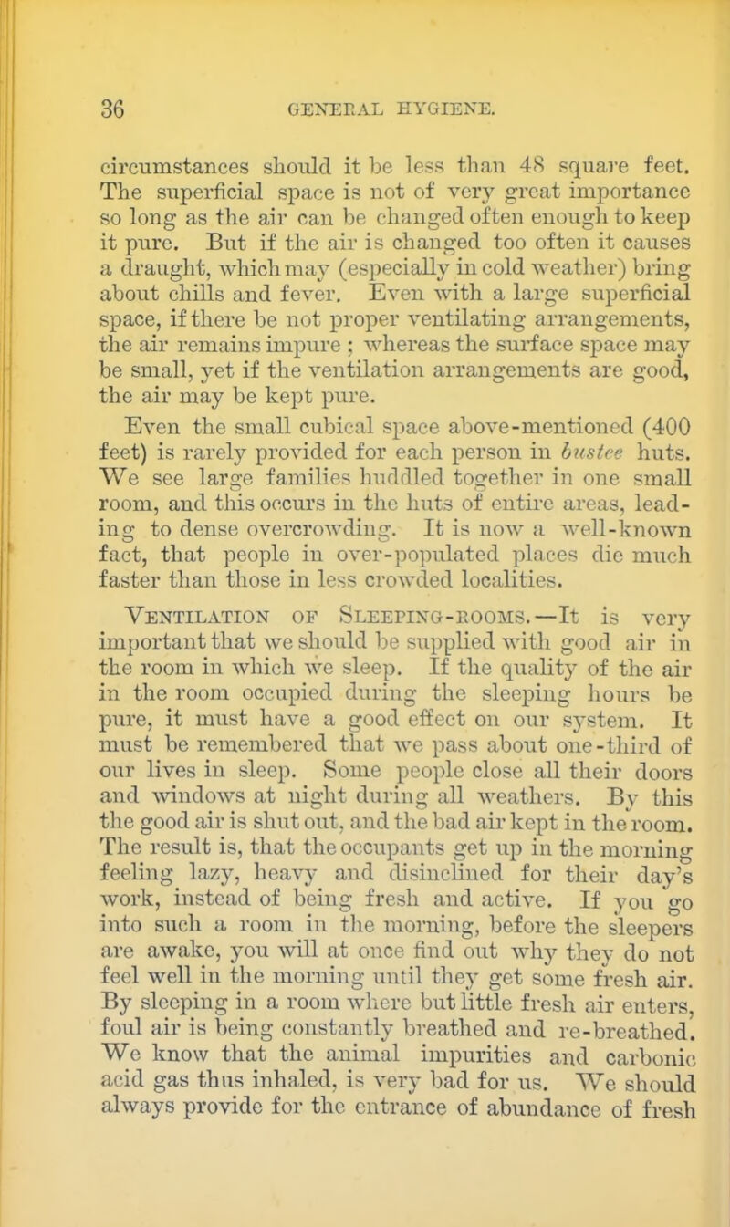 circumstances sliould it be less than 48 square feet. The superficial space is not of very great importance so long as the air can be changed often enough to keep it pure. But if the air is changed too often it causes a draught, which may (especially in cold weather) bring about chills and fever. Even with a large superficial space, if there be not proper ventilating arrangements, the air remains impure ; whereas the surface space may be small, yet if the ventilation arrangements are good, the air may be kept pure. Even the small cubical space above-mentioned (400 feet) is rarely provided for each person in bus tee huts. We see large families liuddled together in one small room, and this occurs in the huts of entire areas, lead- ing to dense overcrowding. It is now a well-known fact, that people in over-populated places die much faster than those in less crowded localities. Ventilation of Sleefing-rooms.—It is very important that we should be supplied with good air in the room in which we sleep. If the qualit}^ of tlie air in the room occupied during the sleeping hours be pure, it must have a good effect on our system. It must be remembered that we pass about one-third of our lives in sleep. Some people close all their doors and ^vindows at night duiing all weathers. By this the good air is shut out, and the bad air kept in the room. The result is, that the occupants get up in the morning feeling lazy, heavy and disinclined for their day’s work, instead of being fresh and active. If you go into such a room in the morning, before the sleepers are awake, you will at once find out why thev do not feel well in the morning until they get some fresh air. By sleeping in a room where but little fresh air enters, foul air is being constantly breathed and re-breathed. We know that the animal impurities and carbonic acid gas thus inhaled, is very bad for us. We should always provide for the entrance of abundance of fresh