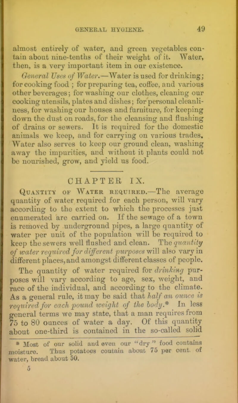 almost entirely of water, and green vegetables con- tain about nine-tenths of their weight of it. Water, then, is a very important item in our existence. General Uecs of Water.—Water is used for drinking; for cooking food ; for preparing tea, coflee, and various other beverages; for washing our clothes, cleaning our cooking utensils, plates and dishes; for personal cleanli- ness, for washing our houses and furniture, for keeping down the dust on roads, for the cleansing and flushing of drains or sewers. It is required for the domestic animals we keep, and for carrying on various trades. Water also serves to keep our ground clean, washing away the impurities, and without it plants could not be noui’ished, grow, and yield us food. CHAPTER IX. Quantity of W.\ter RE(iuiRED.—The average quantity of water required for each person, will vary according to the extent to which the processes just enumerated are carried on. If the sewage of a town is removed by underground pipes, a large quantity of water per unit of the population will be required to keep the sewers well flushed and clean. The q^iantity of water required for different purposes will also vary in different places, and amongst different classes of people. The quantity of water required for drinking pur- poses will vary according to age, sex, -weight, and race of the individual, and according to the climate. As a general rule, it may be said that half an ounce is required for each qwwid iveight of thehodg.* In less general terms we may state, that a man requires from 75 to 80 ounces of water a day. Of this quantity about one-third is contained in the so-called solid * Most of our solid and even our “dry” food contains moisture. Thus potatoes contain about 75 per cent, of water, bread about 50.