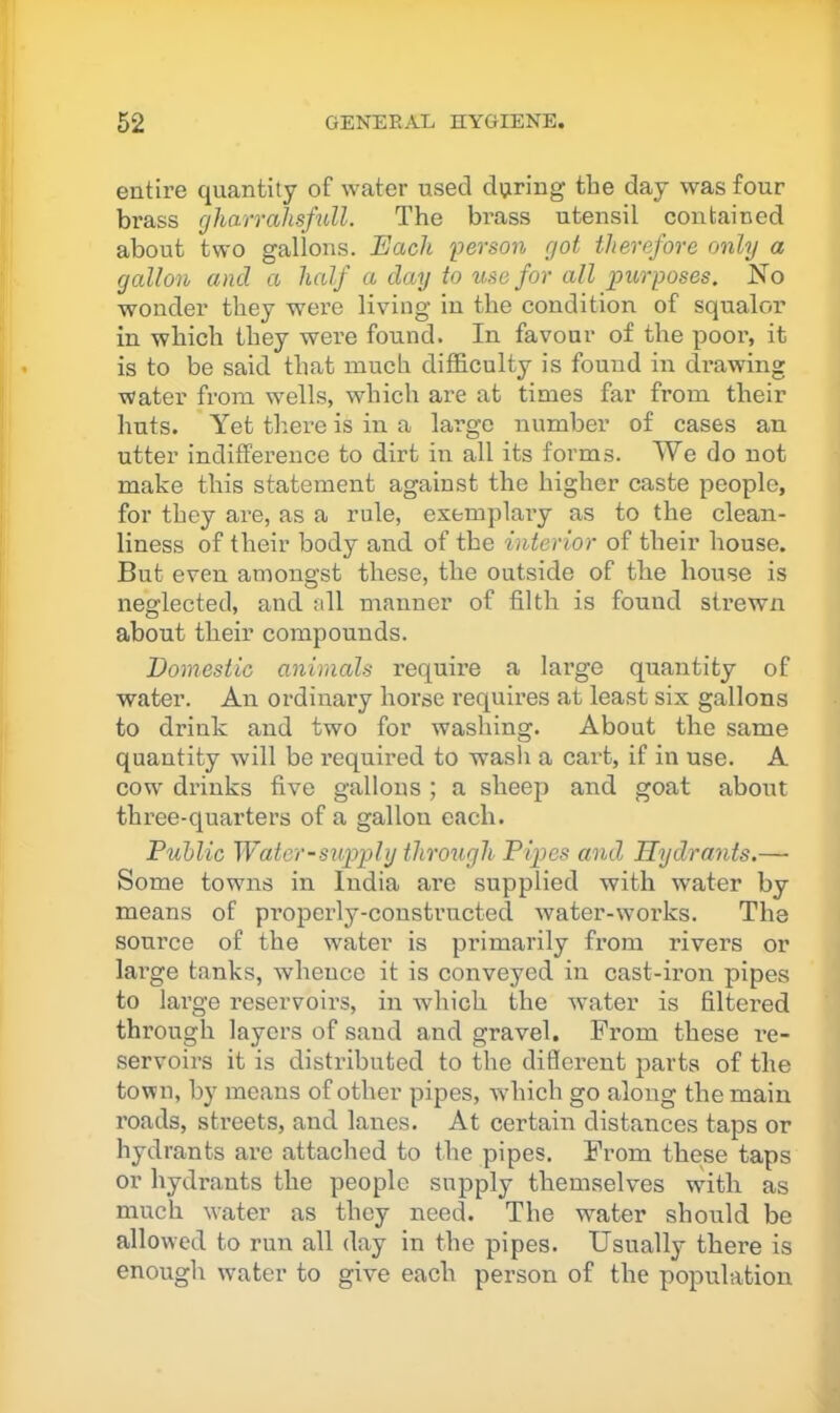 entire quantity of water used dviring the day was four brass gharraJisfidl. The brass utensil contained about two gallons. Each Iverson got therefore only a gallon and a half a day to use for all purposes. No wonder they were living in the condition of squalor in which they were found. In favour of the poor, it is to be said that much difficulty is found in di’awing water from wells, which are at times far from their huts. Yet tliere is in a large number of cases an utter indifference to dirt in all its forms. We do not make this statement against the higher caste people, for they are, as a rule, esemplaiy as to the clean- liness of their body and of the interior of their house. But even amongst these, the outside of the house is neglected, and all manner of filth is found sh’ewn about their compounds. Domestic animals require a large quantity of water. An ordinary horse requires at least six gallons to drink and two for washing. About the same quantity will be required to wash a cart, if in use. A COW' drinks five gallons ; a sheep and goat about three-quarters of a gallon each. Puhlic Water-supply through Pipes and Hydrants.— Some towns in India are supplied with water by means of properly-constructed water-works. The source of the water is primarily from rivers or large tanks, whence it is conveyed in cast-iron pipes to large reservoirs, in which the water is filtered through layers of sand and gravel. From these re- servoirs it is distributed to the different parts of the town, by means of other pipes, wdiich go along the main roads, streets, and lanes. At certain distances taps or hydrants are attached to the pipes. From these taps or hydrants the people supply themselves w'ith as much water as they need. The w'ater should be allowed to run all day in the pipes. Usually there is enough water to give each person of the population