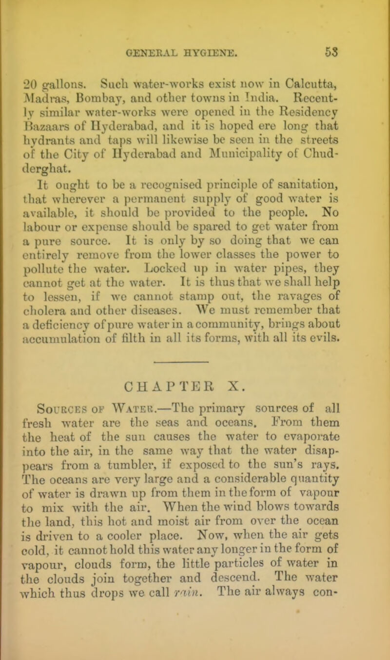 20 srallons. Sucii water-works exist now in Calcutta, Madms, Bombay, and other towns in India. Recent- ly similar water-works were opened, in the Residency Bazaars of Hyderabad, and it is hoped ere long that hydrants and taps will likewise be seen in the streets of the City of Hyderabad and Municipality of Chud- derghat. It ought to be a recognised principle of sanitation, that wherever a permanent supply of good water is available, it should be provided to the people. No labour or expense should be spared to get water from a pure source. It is only by so doing that we can entirely remove from the lower classes the power to pollute the water. Locked up in water pipes, they cannot get at the water. It is thus that -we shall help to lessen, if w’e cannot stamp out, the ravages of cholera and other diseases. We must remember that a deficiency of pure water in a community, brings about accumulation of filth in all its forms, with all its evils. CHAPTPJR X. Sources of Water.—The primary sources of all fresh water are the seas and oceans. From them the heat of the sun causes the water to evaporate into the aii’, in the same way that the water disap- ])ears from a tumbler, if exposed to the sun’s rays. The oceans are very large and a considerable quantity of water is drawui up from them in the form of vapour to mix wdth the air. When the wdnd blows towards the land, this hot and moist air from over the ocean is driven to a cooler place. Now, when the air gets cold, it cannot hold this water any longer in the form of vapour, clouds form, the little particles of water in the clouds join together and descend. The water Avhich thus drops we call rain. The air always con-