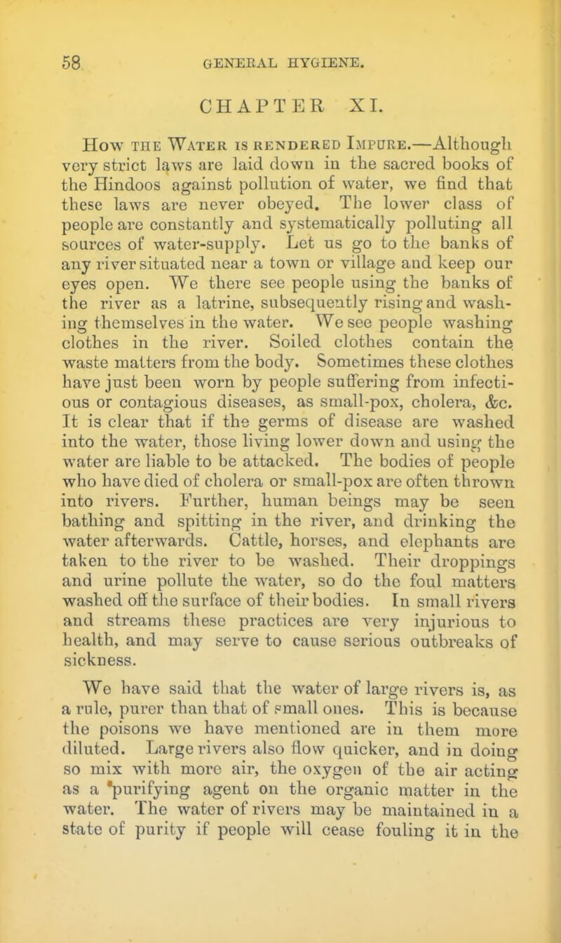 CHAPTER XI. How THE Water is rendered Impure.—Altliougli vei’y strict lq,ws are laid down in the sacred books of the Hindoos against pollution of water, we find that these laws are never obeyed. The lower class of people are constantly and systematically polluting all sources of water-supply. Let us go to the banks of any itver situated near a town or village and keep our eyes open. We there see people using the banks of the river as a latrine, subsequently rising and wash- ing themselves in the water. We see people washing clothes in the river. Soiled clothes contain the waste matters from the body. Sometimes these clothes have just been worn by people suffering from infecti- ous or contagious diseases, as small-pox, cholera, &c. It is clear that if the germs of disease are washed into the water, those living lower down and using the water are liable to be attacked. The bodies of people who have died of cholera or small-pox are often thrown into rivers. Further, human beings may be seen bathing and spitting in the river, and drinking the water afterwards. Cattle, horses, and elephants are taken to the river to be washed. Their droppings and urine pollute the water, so do the foul matters washed off the surface of their bodies. In small rivers and streams these pi’actices ai-e very injurious to health, and may serve to cause serious outbreaks of sickness. We have said that the water of lai’ge rivers is, as a rule, purer than that of small ones. This is because the poisons we have mentioned are in them more diluted. Large iTvers also flow quicker, and in doing so mix with more air, the oxygen of the air acting as a *purifying agent on the organic matter in the water. The water of rivers may be maintained in a state of purity if people will cease fouling it in the