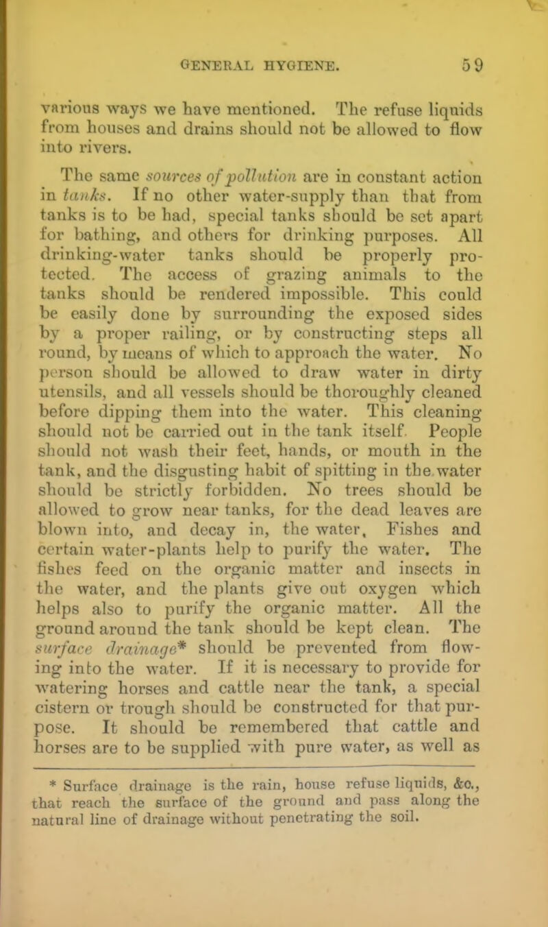 various ways we have mentioned. The refuse liquids from houses and drains should not be allowed to flow into rivers. The same sources of poll at ion are in constant action in tanks. If no other water-supply than that from tanks is to be had, special tanks should be set apart for bathing, and others for drinking purposes. All drinking-water tanks should be properly pro- tected. The access of grazing animals to the tanks should be rendered impossible. This could be easily done by surrounding the exposed sides by a proper railing, or by constructing steps all round, by means of which to approach the water. No person should be allowed to draw water in dirty utensils, and all vessels should be thoroughly cleaned before dipping them into the water. This cleaning should not bo carried out in the tank itself. People should not wash their feet, hands, or mouth in the tank, and the disgusting habit of spitting in the water should be strictly forbidden. No trees should be allowed to grow near tanks, for the dead leaves are blown into, and decay in, the water. Fishes and certain Avater-plants help to purify the water. The fishes feed on the organic matter and insects in the water, and the plants give out oxygen which helps also to purify the organic matter. All the ground around the tank should be kept clean. The surface drainage* should be prevented from flow- ing into the water. If it is necessary to provide for watering horses and cattle near the tank, a special cistern or trough should be constructed for that pui-- pose. It should be remembered that cattle and horses are to he supplied with pure water, as well as * Surface rlrainage is the rain, house refuse liquids, &o., that reach the surface of the ground and pass along the natural line of drainage without penetrating the soil.