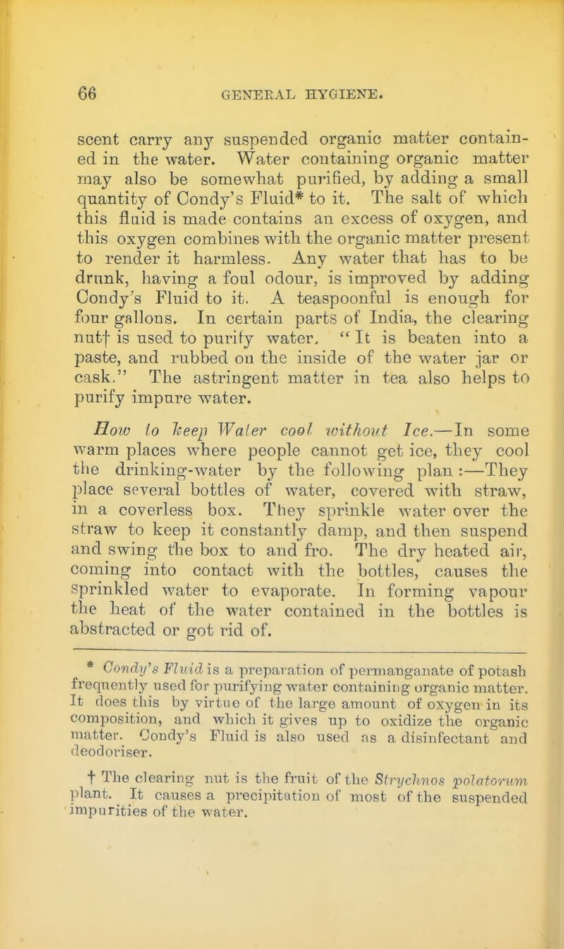 scent carry any suspended organic matter contain- ed in the water. Water containing organic matter may also be somewhat purified, by adding a small quantity of Condy’s Fluid* to it. The salt of which this fluid is made contains an excess of oxygen, and this oxygen combines with the organic matter jiresent to render it harmless. Any water that has to be drunk, having a foul odour, is improved by adding Condy’s Fluid to it. A teaspoonful is enough for four gallons. In certain parts of India, the clearing nutf is used to purify water, “ It is beaten into a paste, and rubbed on the inside of the w^ater jar or cask.” The astringent matter in tea also helps to purify impure water. How to lieep Water cool loithout lee.—In some warm places where people cannot get ice, they cool tlie drinking-water by the following plan :—They place several bottles of water, covered with straw, in a coverless box. They sprinkle water over the straw to keep it constantly damp, and then suspend and swing the box to and fro. The dry heated air, coming into contact with the bottles, causes the Sprinkled water to evaporate. In forming vapour the heat of the water contained in the bottles is abstracted or got rid of. * Condy’s Fluid is a preparation of ])erinanganate of potash fi’eqneiitly used for juu-ifying water containing organic matter. It does this by virtue of the largo amount of oxygen in its composition, and which it gives up to oxidize the organic matter. Coudy’s Fluid is also used as a disinfectant and deodoriser. t The clearing nut is the fruit of the Strychnos ‘potatorum plant. It causes a precipitation of most of the suspended impurities of the water.