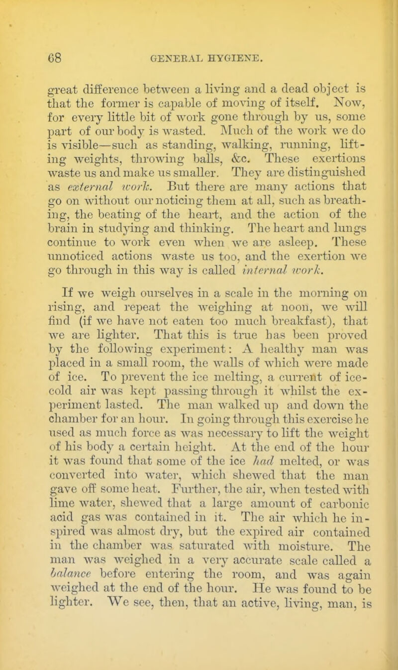 great difference between a living and a dead object is that the former is capable of moving of itself. Now, for every little bit of work gone through by us, some part of our body is Avasted. hluch of the Avork Ave do is Ausible—such as standing, Avalking, iunning, lift- ing Aveights, throAving balls, &c. These exertions Avaste us and make us smaller. They are distinguished as external icorlc. But there ai’e many actions that go on AAuthout our noticing them at all, such as breath- ing, the beating of the heart, and the action of the brain in studying and thinking. The heart and lungs continixe to AAmrk even AAdien Ave are asleep. T'hese unnoticed actions Avaste us too, and the exertion Ave go through in this Avay is called internal work. If we Aveigh ourselves in a scale in the morning on rising, and repeat the Aveighing at noon, Ave Avill find {if Ave have not eaten too much breakfast), that Ave are lighter. That this is tme has been proAmd by the following experiment: A healthy man AA^as placed in a small room, the Avails of Avhich Avere made of ice. To preA^ent the ice melting, a current of ice- cold air Avas kept passing through it AAdiilst the ex- periment lasted. The man Avalked up and doAvn the chamber for an hour. In going through this exercise he used as much force as Avas necessary to lift the Aveight of his body a certain height. At the end of the hour it Avas found that some of the ice had melted, or AA'as coiwerted into Avater, AAdiich sheAved that the man gave off some heat. Further, the air, Avhen tested AAuth lime Avater, sheAved that a large amount of carbonic acid gas Avas contained in it. The air Avhich he in - spired Avas almost dry, but the expired air contained in the chamber Avas saturated Avith moisture. The man Avas Aveighed in a veiy accurate scale called a halanee before entering the room, and Avas again Aveighed at the end of the hour. He Avas found to be lighter. We see, then, that an active, liAung, man, is