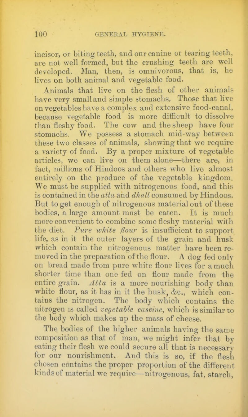incisor, or biting teeth, and our canine or tearing teeth, are not well formed, but the crusliing teeth are well developed. l^Ian, then, is omnivorous, that is, he lives on both animal and vegetable food. Animals that live on the flesh of other animals have very small and simple stomachs. Those that live on vegetables have a complex and extensive food-canal, because vegetable food is more difficult to dissolve than fleshy food. The cow and the sheep have four stomachs. We possess a stomach mid-way between these two classes of animals, showing that we require a variety of food. By a proper mixture of vegetable articles, we can live on them alone—there are, in fact, millions of Hindoos and others who live almost entirely on the produce of the vegetable kingdom. We must be supplied with nitrogenous food, and this is contained in the atta and dhall consumed by Hindoos. But to get enough of nitrogenous matei’ial out of these bodies, a large amount must be eaten. It is much more convenient to combine some fleshy material with the diet. Fare white flour is insufficient to support life, as in it the outer layers of the grain and husk which contain the nitrogenous matter have been re- moved in the preparation of the flour. A dog fed only on bread made from pure white flour lives for a much shorter time than one fed on flour made from the entire grain. Atta is a more nourishing body than white flour, as it has in it the husk, Ac., which con- tains the nitrogen. The body which contains the nitrogen is called vegetable caseine, which is similar’to the body which makes up the mass of cheese. The bodies of the higher animals having the same composition as that of man, we might infer that by eating their flesh we could secure all that is necessary for our nourishment. And this is so, if the flesh chosen contains the proper proportion of the different kinds of material we require—nitrogenous, fat, starch,