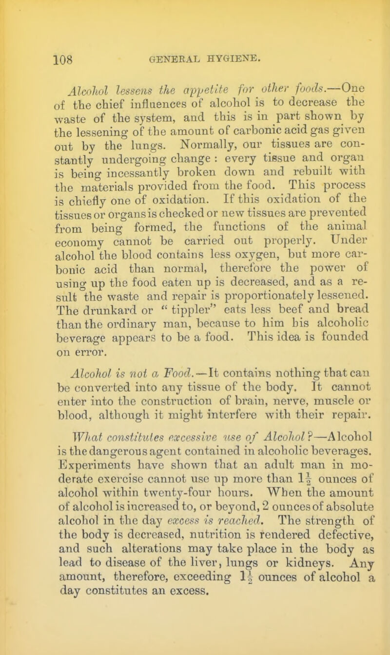 Alcohol lessens the apijetite for other foods.—One of the chief influences of alcohol is to decrease the waste of the system, and this is in part shown by the lessening of the amount of carbonic acid gas given out by the lungs. Normally, our tissues are con- stantly undergoing change : every tissue and organ is being incessantly broken down and rebuilt with the materials provided from the food. This process is chiefly one of oxidation. If this oxidation of the tissues or organs is checked or new tissues are prevented from being formed, the functions of the animal economy cannot be carried out properly. Under alcohol the blood contains less oxygen, but more car- bonic acid than normal, therefore the power of using up the food eaten up is decreased, and as a re- sult the waste and repair is proportionately lessened. The drunkard or “ tippler” eats less beef and bread than the ordinary man, because to him bis alcoholic beverage appears to be a food. This idea is founded on error. Alcohol is not a Food.—It contains nothing that can be converted into any tissue of the body. It cannot enter into the construction of brain, nerve, muscle or blood, although it might interfere with their repair. What constitutes excessive lose of Alcohol?—Alcohol is the dangerous agent contained in alcoholic beverages. Experiments have shown that an adult man in mo- derate exercise cannot use up more than 1^ ounces of alcohol within twenty-four hours. When the amount of alcohol is increased to, or beyond, 2 ounces of absolute alcohol in the day excess is reached. The strength of the body is decreased, nutrition is rendered defective, and such alterations may take place in the body as lead to disease of the liver, lungs or kidneys. Any amount, therefore, exceeding 1| ounces of alcohol a day constitutes an excess.