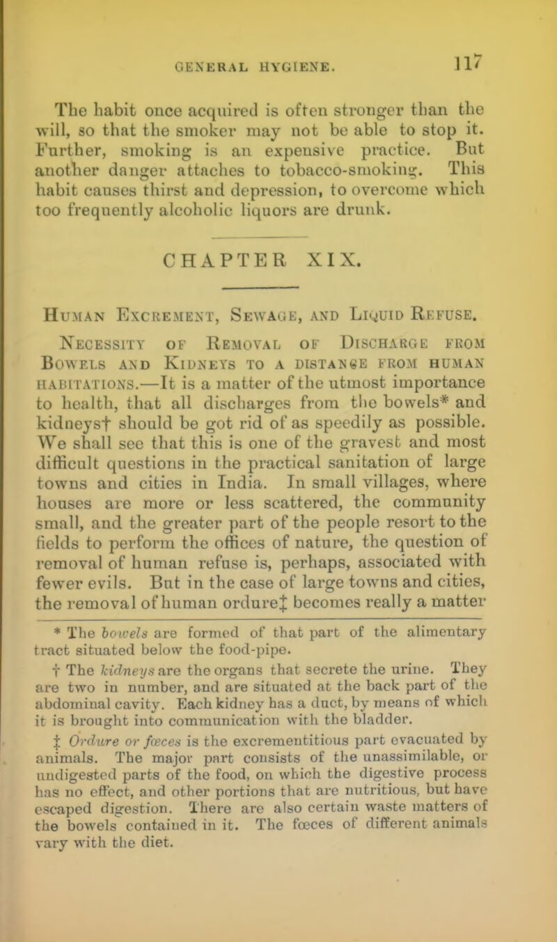 The habit once acquired is often stronger than the will, so that the smoker may not be able to stop it. Further, smoking is an expensive practice. But another danger attaches to tobacco-smoking. This habit causes thirst and depression, to overcome which too frequently alcoholic liquors are drunk. CHAPTER XIX. Human Excrement, Sewage, and Liquid Refuse. Necessity of Removal of Discharge from Bowf.ls and Kidneys to a distance from human HABITATIONS.—It is a matter of the utmost importance to health, that all discharges from tlie bowels* and kidneyst should be got rid of as speedily as possible. We shall see that this is one of the gravest and most difficult questions in the practical sanitation of large tow'ns and cities in India. In small villages, whex’e houses are more or less scattered, the community small, and the greater part of the people resort to the fields to perform the offices of nature, the question of removal of human refuse is, perhaps, associated with fewer evils. But in the case of large towms and cities, the removal of human ordure;}; becomes really a matter * The bo'wels are formed of that part of the alimentary tract situated below the food-pipe. f The kidneys are the organs that secrete the urine. They are two in number, and are situated at the back part of the abdominal cavity. Each kidney has a duct, by means of whiclx it is brought into communication with the bladder. f Ordure or faeces is the excrementitious part evacuated by animals. The major part consists of the unassimilable, or undigested parts of the food, on which the digestive process has no effect, and other portions that are nutritious, but have escaped digestion. There are also certain waste matters of the bowels contained in it. The fceces of different animals vary with the diet.