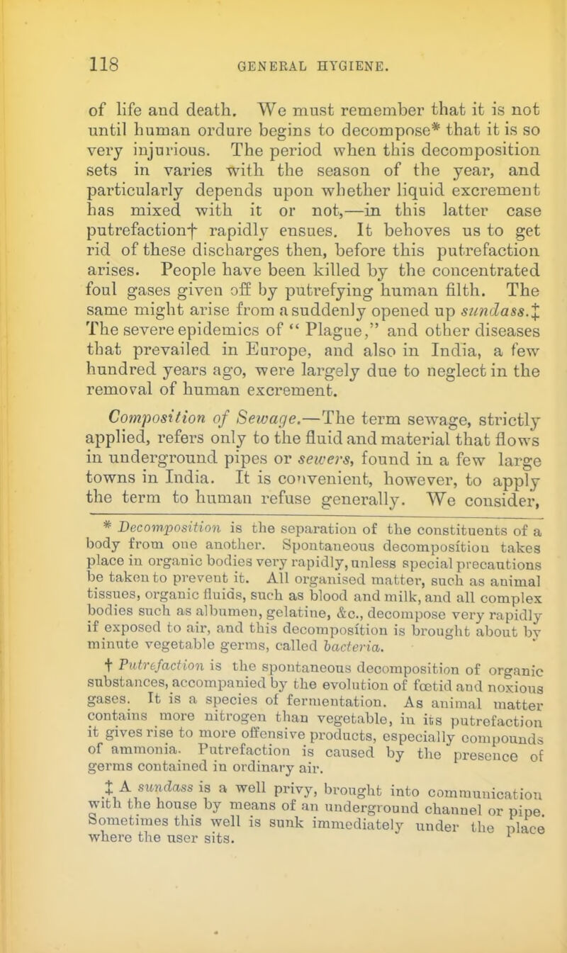of life aud death. We must remember that it is not until human ordure begins to decompose* that it is so very injurious. The period when this decomposition sets in varies with the season of the year*, and particularly depends upon whether liquid excrement has mixed with it or not,—in this latter case putrefactionf rapidly ensues. It behoves us to get rid of these discharges then, before this putrefaction arises. People have been killed by the concentrated foul gases given off by putrefying human filth. The same might arise from a suddenly opened up sundass.X The severe epidemics of “ Plague,” and other diseases that prevailed in Europe, and also in India, a few hundred years ago, were largely due to neglect in the removal of human excrement. Composition of Sewage.—The term sewage, strictly applied, refers only to the fluid and material that flows in underground pipes or sewers, found in a few large towns in India. It is convenient, however, to apply the term to human refuse geuei’ally. We consider, * Decomposition is the separation of the constituents of a body from one another. Spontaneous decomposition takes place in organic bodies very rapidly, unless special precautions be taken to prevent it. All organised matter, such as animal tissues, organic fluids, such as blood and milk, aud all complex bodies such as albumen, gelatine, &c., decompose very rapidly if exposed to air, and this decomposition is brought about by minute vegetable germs, called bacteria. ■f Putt efaction is the spontaneous decomposition of organic snbstances,_accompanied by the evolution of foetid and noxious gases. It is a species of fermentation. As animal matter contains more nitrogen than vegetable, in its putrefaction it gives rise to more offensive products, especially compounds of ammonia. Putrefaction is caused by the presence of germs contained in ordinary air. XAsundassia a well privy, brought into communication with the house by means of an underground channel or pipe Sometimes this well is sunk immediately under the place where the user sits. ‘