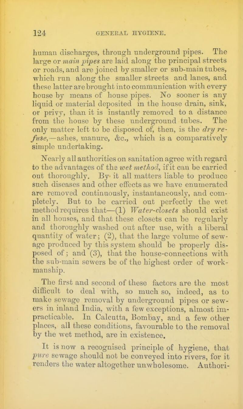 human discharges, through underground pipes. The large or main jjijjes are laid along the principal streets or roads, and are joined by smaller or sub-main tubes, which run along the smaller streets and lanes, and these latter are brought into communication with every house by means of house pipes. No sooner is any liquid or material deposited in the house drain, sink, or j)rivy, than it is instantly removed to a distance fi’om the house by these underground tubes. The only matter left to be disposed of, then, is the dry re- fuse,—ashes, manure, &c., which is a comparatively simple undertaking. Nearly all authorities on sanitation agree -with regard to the advantages of the wet method, if it can be carried out thoroughly. By* it all matters liable to produce such diseases and other effects as we have enumerated are removed continuously, instantaneously, and com- pletely. But to be carried out perfectly the wet method requires that—(1) Wate7’-closets should exist in all houses, and that these closets can be regularly and thoroughly washed out after use, with a liberal quantity of water; (2), that the large volume of sew- age produced by this system should be properly dis- posed of; and (3), that the house-connections with the sub-main sewers be of the highest order of work- manship. The first and second of these factors are the most difficult to deal with, so much so, indeed, as to make sewage removal by underground pipes or sew- ers in inland India, with a few exceptions, almost im- practicable. In Calcutta, Bombay, and a few other places, all these conditions, favourable to the removal by the wet method, are in existence. It is now a recognised principle of hygiene, that ])ure sewage should not be conveyed into rivers, for it renders the water altogether unwholesome. Authori-