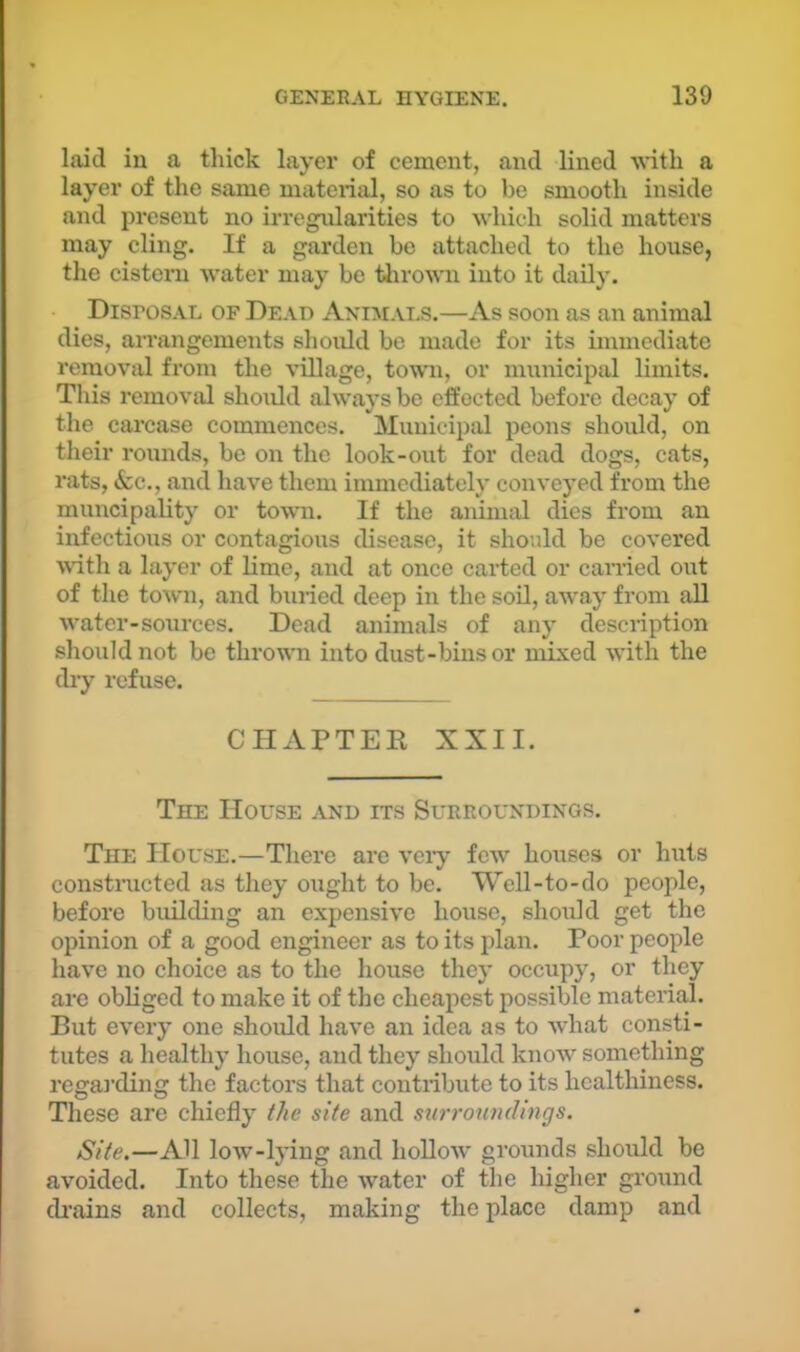 laid in a thick layer of cement, and lined -with a layer of the same materiiil, so as to be smooth inside and present no irregnlarities to 'svhich solid matters may cling. If a garden be attached to the house, the cisteni water may be tlirown into it daily. Disposal of Dead Animat.s.—As soon as an animal dies, arrangements should bo made for its immediate removal from the village, town, or municipid limits. This removal should always be effected before decay of the carcase commences. Municipal peons should, on their rounds, be on the look-out for dead dogs, cats, rats, See., and have them immediately conveyed from the muncipality or town. If the animal dies from an infectious or contagious disease, it should be covered ^\^th a layer of lime, and at once carted or carried out of the town, and buried deep in the soil, away from aU water-sources. Dead animals of any description should not be thrown into dust-bins or mixed with the dry refuse. CHAPTER XXII. The House and its Surroundings. The House.—There are veiy few houses or huts constructed as they ought to be. Well-to-do people, before building an expensive house, should get the opinion of a good engineer as to its plan. Poor people have no choice as to the house they occupy, or they are obliged to make it of the cheapest possible material. But every one should have an idea as to what consti- tutes a healthy house, and they should know something regai’ding the factors that contribute to its healthiness. These are chiefly the site and surroundings. Site.—All low-lying and hollow grounds should be avoided. Into these the water of the higher ground ckains and collects, making the place damp and