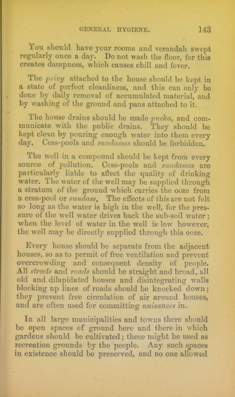 You should have your rooms aud verandah swept regularly once a day. Do not wash the floor, for this creates dampness, which causes chill and fever. The jn /i'y attached to the house should bo kept in a state of perfect cleanliness, and this can only bo done by daily removal of accumulated material, and by washing of the ground and pans attached to it. The house drains should be made jmcka, and com- municate with the public drains. They should be kept clean by pouring enough water into them every day. Cess-pools and sundaascs should be forbidden. The well in a compound should be kept from every source of pollution. Cess-pools and snndasses are particularly liable to afiect the quality of drinking water. The water of the well may be supplied through a stratum of the ground which caiaies the ooze from a cess-pool or sundass. The effects of this are not felt so long as the water is high in the well, for the pres- sure of the well water di’ives back the sub-soil water; when the level of water in the well is low however, the well may be directly supplied through this ooze. Every house should bo separate from the adjacent houses, so as to permit of free ventilation and prevent overci'owding and consequent density of people. All streets and roads should be straight and broad, all old and dilapidated houses and disintegrating walls blocking up lines of roads should be knocked down; they prevent free circulation of air around houses, and are often used for committing nuisances in. In all large municipalities and towns there should be open spaces of ground here and there in which gardens should be cultivated; these might be used as recreation grounds by the people. Any such spaces in existence should bo preserved, and no one allowed