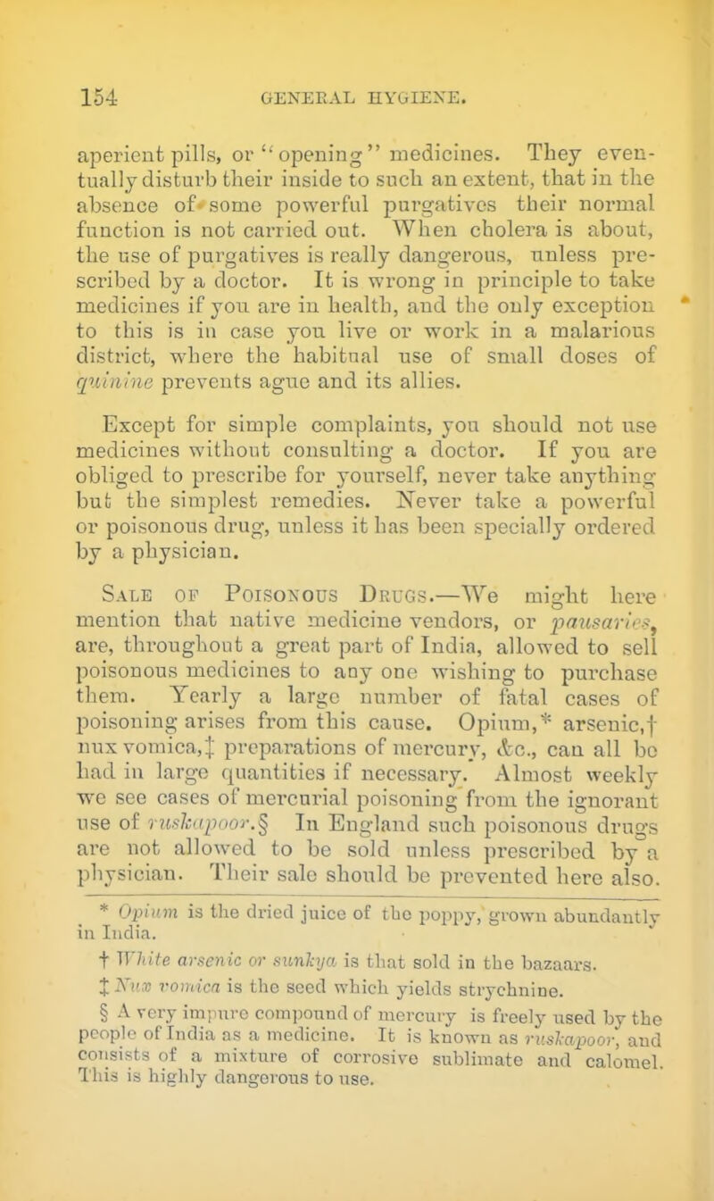 aperient pills, or “ opening ” medicines. They even- tually disturb their inside to such an extent, that in the absence of* * * § some powerful purgatives their normal function is not carried out. When cholera is about, the use of purgatives is really dangerous, unless pre- scribed by a doctor. It is wrong in principle to take medicines if you are in health, and the only exception to this is in case you live or work in a malarious district, where the habitual use of small doses of qxiinine prevents ague and its allies. Except for simple complaints, yon should not use medicines without consulting a doctor. If you are obliged to prescribe for yourself, never take anything but the simplest remedies. Isever take a powerful or poisonous drug, unless it has been specially ordered by a physician. Sale of Poisonous Drugs.—We might here mention that native medicine vendors, or pausaries^ are, throughout a great part of India, allowed to sell poisonous medicines to any one wishing to purchase them. Yearly a large number of fatal cases of poisoning arises from this cause. Opium,'*' arsenic,f nuxvomica,J preparations of mercury, etc., can all be had in large quantities if necessary. Almost weekly we see cases of mercurial poisoning*from the ignorant use of rushapooi\§ In England such poisonous drugs are not allowed to be sold unless prescribed by a physician. Their sale should be prevented here also. * Opnnn is the dried juice of the i^oppy,'grown abundantly in India. t White arsenic or sunhja is that sold in the bazaai's. XKux vomica is the seed which yields strychnine. § A very impure coin]iound of mercury is freely used by the people of India as a medicine. It is known as rushapoor, and coTisists of a mixture of corrosive sublimate and calomel. This is highly dangerous to use.