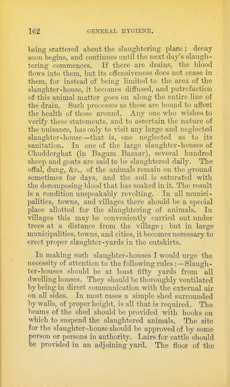 being scattered about the slaughtering place ; decay soon begins, and continues until the next day’s slaugh- tering commences. If there are drains, the blood flows into them, but its oflensiveness does not cease in them, for instead of being limited to the area of the slaughter-house, it becomes diffused, and putrefaction of this animal matter goes on along the entire line of the drain. Such processes as these are bound to affect the health of those around. Any one who Avishes to verify these statements, and to ascertain the nature of the nuisance, has only to visit any large and neglected slaughter-house—that is, one neglected as to its sanitation. In one of the large slaughter-houses of Chudderghat (in Bagum Bazaar), several hundred sheep and goats are said to be slaughtered daily. The offal, dung, &c., of the animals remain on the ground sometimes for days, and the soil is saturated with the decomposing blood that has soaked in it. The result is a condition unspeakably revolting. In all munici- palities, towns, and villages there shoifld be a special place allotted for the slaughtering of animals. In villages this may be conveniently carried out under trees at a distance from the village ; but in large municipalities, towns, and cities, it becomes necessaiy to erect proper slaughter-yards in the outskirts. In making such slaughter-houses I would urge the necessity of attention to the following rules: —Slaugh- ter-houses should be at least fifty yards from all dwelling houses. They should be thoroughly ventilated by being in direct communication Avith the external air on aU sides. In most cases a simple shed surrounded by walls, of proper height, is all that is required. The beams of the shed should be provided Avith hooks on Avhich to suspend the slaughtered animals. The site for the slaughter-house should be approved of by some person or persons in authority. Lairs for cattle should be provided in an adjoining yard. The floor of the