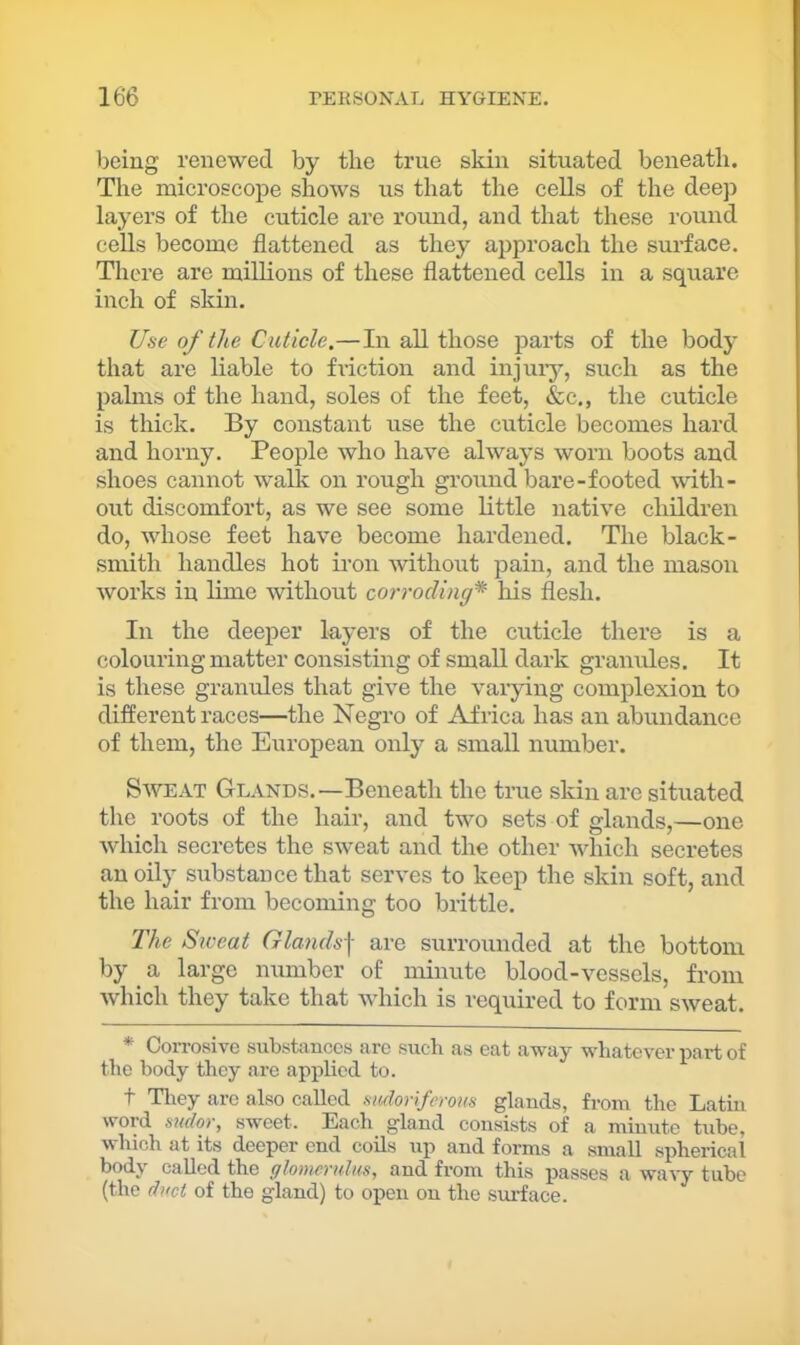 being renewed by the true skin situated beneath. The microscope shows us that the cells of the deep layers of the cuticle are round, and that these round cells become flattened as they approach the surface. There are millions of these flattened cells in a square inch of skin. Use of the Cuticle.—In all those parts of the body that are liable to friction and injuiy, such as the palms of the hand, soles of the feet, &c., the cuticle is thick. By constant use the cuticle becomes hard and horny. People who have always worn boots and shoes cannot walk on rough gi’ound bare-footed with- out discomfort, as we see some little native children do, whose feet have become hardened. The black- smith handles hot iron without pain, and the mason works in lime without corroding* his flesh. In the deeper layers of the cuticle there is a colouring matter consisting of small dark granules. It is these granules that give the varying complexion to different races—the Negro of Africa has an abundance of them, the European only a small number. Saveat Glands.—Beneath the true skin are situated the roots of the hair, and two sets of glands,—one which secretes the SAveat and the other which secretes an oily substance that serves to keep the skin soft, and the hair from becoming too brittle. The Siceat Glands] are surrounded at the bottom by ^ a large number of minute blood-vessels, from Avhich they take that AAdiich is required to form SAveat. * CoiTosive substances are such as eat away whatever i^art of the body they are applied to. t Tliey are also called siuloriferom glands, from the Latm word sndor, sweet. Each gland consists of a minute tube, which at its deeper end coils up and forms a small spherical body called the glomerulus, and from this passes a wavy tube (the duct of the gland) to open on the surface.