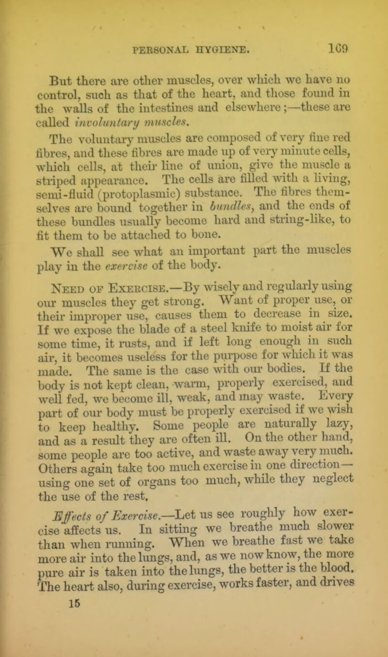 But there are other muscles, over which we have no control, such as that of the heart, and those found in the walls of the intestines and elsewhere;—these are called involuntary muscles. The voluntaiy muscles are composed of very line red librcs, and these fibres are made up of veiy minute cells, which cells, at theii’ line of union, give the muscle a stiiped appearance. The cells are fiUed with a living, semi-fluid (protoplasmic) substance. The fibres them- selves are bound together in bundlesy and the ends of these bundles usually become hard and string-like, to fit them to be attached to bone. We shall see what an important part the muscles play in the exercise of the body. Need of Exercise.—By wisely and regularly using oru’ muscles they get strong. W^ant of proper use, or their improper use, causes them to decrease in size. If we expose the blade of a steel knife to moist air for some time, it iixsts, and if left long enough in such air, it becomes useless for the pui’pose for which it was made. The same is the case with our bodies. If the body is not kept clean, warm, propeily exercised, and well fed, we become ill, weak, and may waste. Eveiy part of our body must be properly exercised if we wish to keep healthy. Some people are naturally lazy, and as a result they are often ill. On the other hand, some people are too active, and waste away very much. Others again take too much exercise in one direction- using one set of organs too much, while they neglect the use of the rest. Effects of Exercise.—Lei ViSSQe roughly how exer- cise affects us. In sitting we breathe much slowei than when running. When we breathe fast we take more ail’ into the lungs, and, as we now know, the more pure air is taken into the limgs, the better is the blood. The heart also, during exercise, works faster, and drives 15