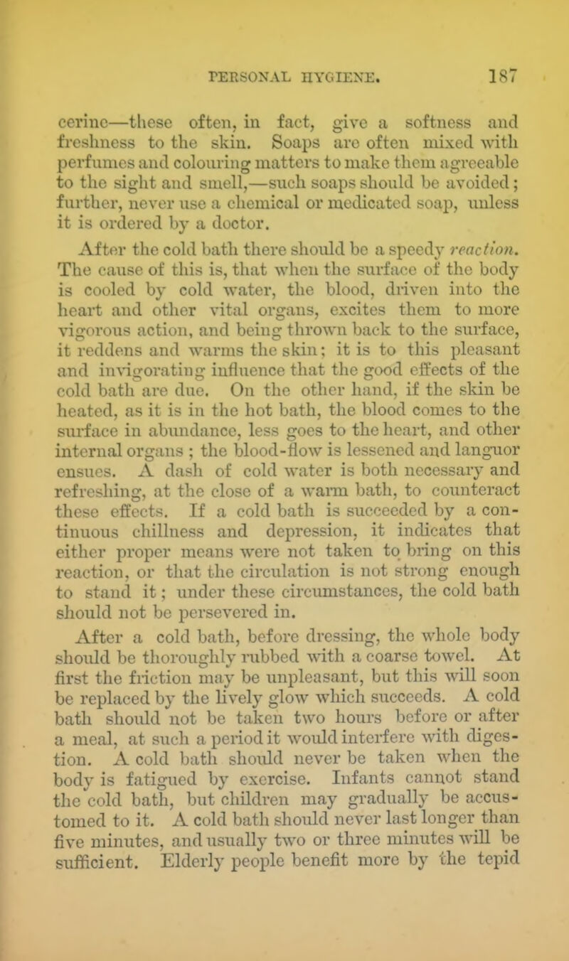 cerinc—these often, in fact, give a softness and freshness to the skin. Soaps are often mixed with perfumes and colouring matters to make them agreeable to the sight and smell,—such soaps should be avoided; further, never use a chemical or medicated soap, unless it is ordered by a tloctor. After the cold bath there should bo a speedy reaction. The cause of this is, that when the sui-face of the body is cooled by cold water, the blood, driven into the heart and other vital organs, excites them to more vigorous action, and being thrown back to the surface, it reddens and warms the skin; it is to this pleasant and in\’igorating influence that the good effects of the cold bath ai’e due. On the other hand, if the sldn be heated, as it is in the hot bath, the blood comes to the surface in abundance, less goes to the heart, and other internal organs ; the blood-flow is lessened and languor ensues. A dash of cold water is both necessary and refreshing, at the close of a waian bath, to counteract these effects. If a cold bath is succeeded by a con- tinuous chillness and depression, it indicates that either proper means were not taken to bring on this reaction, or that the circulation is not strong enough to stand it; under these circimistances, the cold bath should not be persevered in. After a cold bath, before dressing, the whole body should be thoroughly rubbed with a coarse towel. At first the friction may be unpleasant, biit this will soon be replaced by the lively glow which succeeds. A cold bath should not be taken two hours before or after a meal, at siich a period it would interfere with diges- tion. A cold bath should never be taken when the body is fatigued by exercise. Infants cannot stand the cold bath, but children may gradually be accus- tomed to it. A cold bath should never last longer than five minutes, and usually two or three minutes wiU be sufficient. Elderly people benefit more by the tepid