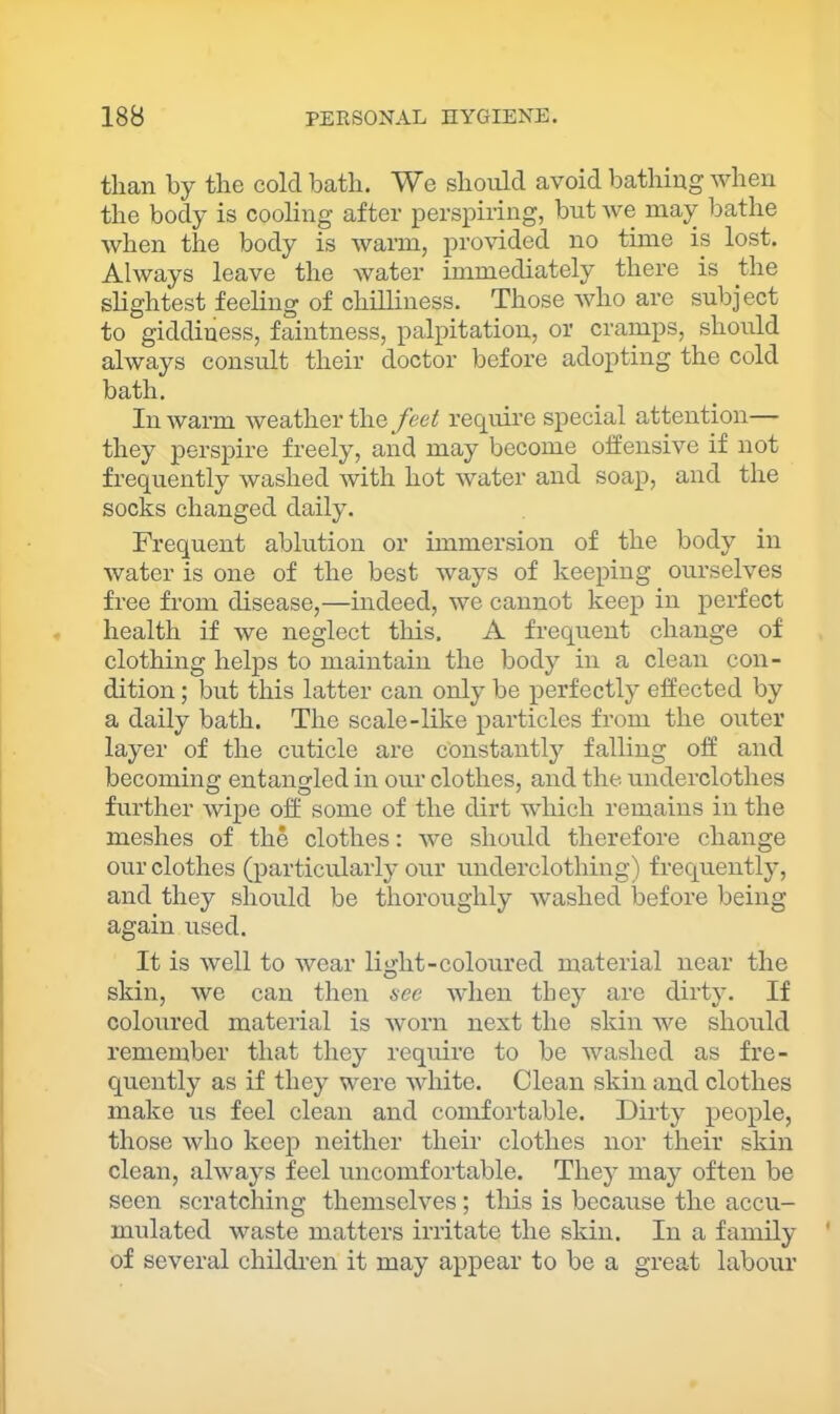 than by the cold bath. We should avoid bathing when the body is cooling after perspiring, but we may bathe when the body is warm, j)i’Ovided no time is lost. Always leave the water immediately there is the slightest feeling of chilliness. Those who are subject to giddiness, faintness, palpitation, or cramps, should always consult their doctor before adopting the cold bath. In warm weather the feet require special attention— they j)ei’spire freely, and may become offensive if not frequently washed with hot water and soap, and the socks changed daily. Frequent ablution or immersion of the body in water is one of the best ways of keeping ourselves free from disease,—indeed, we cannot keep in perfect health if we neglect this. A frequent change of clothing helps to maintain the body in a clean con- dition ; but this latter can only be perfectly effected by a daily bath. The scale-like particles from the outer layer of the cuticle are constantly falling off and becoming entangled in our clothes, and the underclothes further wipe off some of the dirt which remains in the meshes of the clothes: we should therefore change our clothes (particularly our underclothing) frequently, and they should be thoroughly washed before being again used. It is well to wear light-coloured material near the skin, we can then sec when they are dirty. If coloured material is worn next the skin we should remember that they require to be washed as fre- quently as if they were white. Clean skin and clothes make us feel clean and comfortable. Dirty people, those who keep neither their clothes nor their skin clean, always feel uncomfortable. They may often be seen scratching themselves; this is because the accu- mulated waste matters irritate the skin. In a family of several children it may appear to be a great labour