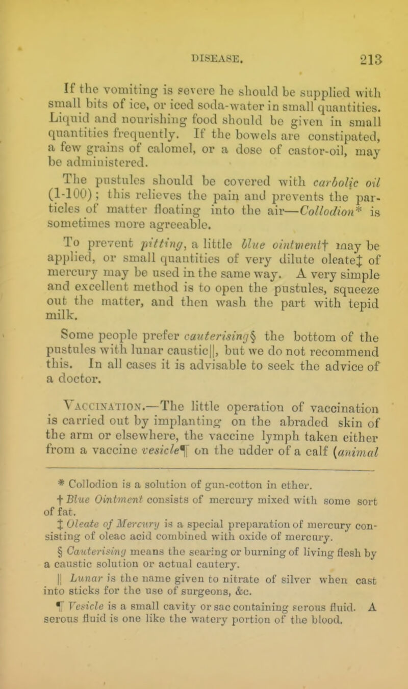 If the vomiting is severe he should be supplied with small bits of ice, or iced soda-water in small quantities. Liquid and nourishing food should bo given in small quantities frequently. If the bowels are constipated, a few grains of calomel, or a dose of castor-oil, may be administered. The pustules should be covered with carbolic oil (1-100); this relieves the pain and prevents the par- ticles of matter floating into the air—Collodion* * * § is sometimes more agreeable. To prevent pitting, a little blue ointweni'f may be applied, or small quantities of very dilute oleate:]: of mercury may be used in the same way. A very simple and excellent method is to open the pustules, squeeze out the matter, and then wash the part with tepid milk. Some people prefer cauterising^ the bottom of the pustules with lunar caustic||, but we do not recommend this. In all cases it is advisable to seek the advice of a doctor. Vaccination.—The little operation of vaccination is carried out by implanting on the abraded skin of the arm or elsewhere, the vaccine lymph taken either from a vaccine vesicle^ji on the udder of a calf {animal * Collodion is a solution of gun-cotton in ether. f Blue Ointment consists of mercury mixed with some sort of fat. I Oleate of Mercury is a special preparation of mercury con- sisting of oleac acid combined with oxide of mercury. § Cauterising means the seai-;ng or burning of living flesh by a caustic solution or actual cautery. |j Lunar is the name given to nitrate of silver when cast into sticks for the use of surgeons, &c. ^ Vesicle is a small cavity or sac containing serous fluid. A serous fluid is one like the watery portion of the blood.