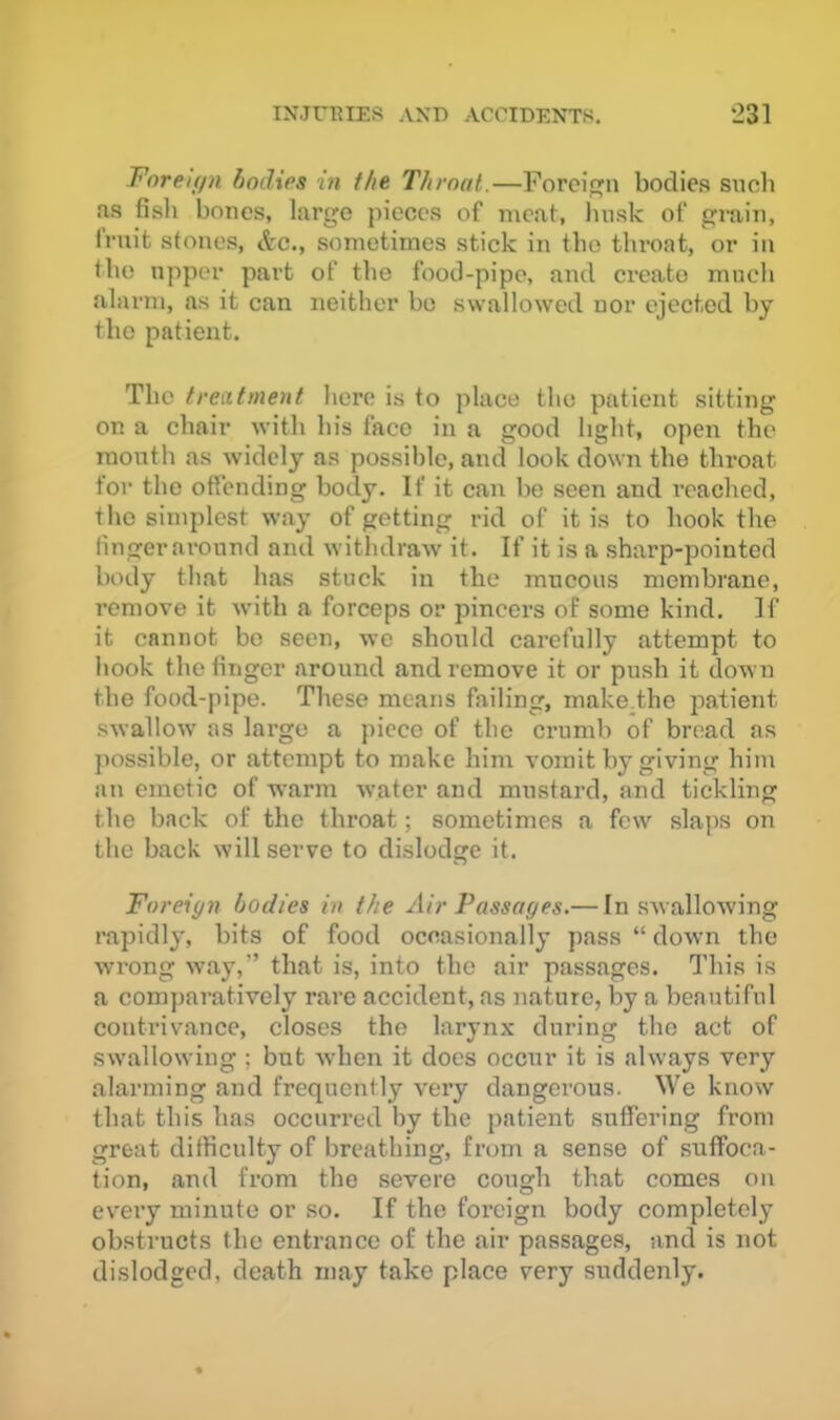 Fnrei(/n bodies in the Throat.—Foreign bodies siicb ns fish bones, large pieces of meat, Imsk of groin, frnit stones, &c., sometimes stick in the throat, or in the upper part of the food-pipe, and create mucli alarm, as it can neither bo swallowed nor ejected by the patient. The treatment here is to place the patient sitting on a chair with his face in a good light, open the month as widely as possible, and look down the throat for the offending body. If it can be seen and reached, the simplest way of getting rid of it is to hook the finger ai’onnd and withdraw it. If it is a sharp-pointed body that has stuck in the mucous membrane, remove it with a forceps or pincers of some kind. If it cannot bo seen, we should carefully attempt to hook the finger around and remove it or push it down the foed-pipe. These means failing, make.the patient swallow as large a piece of the crumb of bread as possible, or attempt to make him vomit by giving him an emetic of warm water and mustard, and tickling the back of the throat; sometimes a few slaps on the back will servo to dislodge it. Foreign bodies in the Air Passages.— In swallowing rapidly, bits of food occasionally pass “ down the wrong way,” that is, into the air passages. This is a comparatively rare accident, as nature, by a beautiful contrivance, closes the larynx during the act of swallowing ; but when it docs occur it is always very alarming and frequently very dangerous. We know that this has occurred by the patient suffering from great difficulty of breathing, from a sense of suffoca- tion, and from the severe cough that comes on every minute or so. If the foreign body completely obstructs the entrance of the air passages, and is not dislodged, death may take place very suddenly.