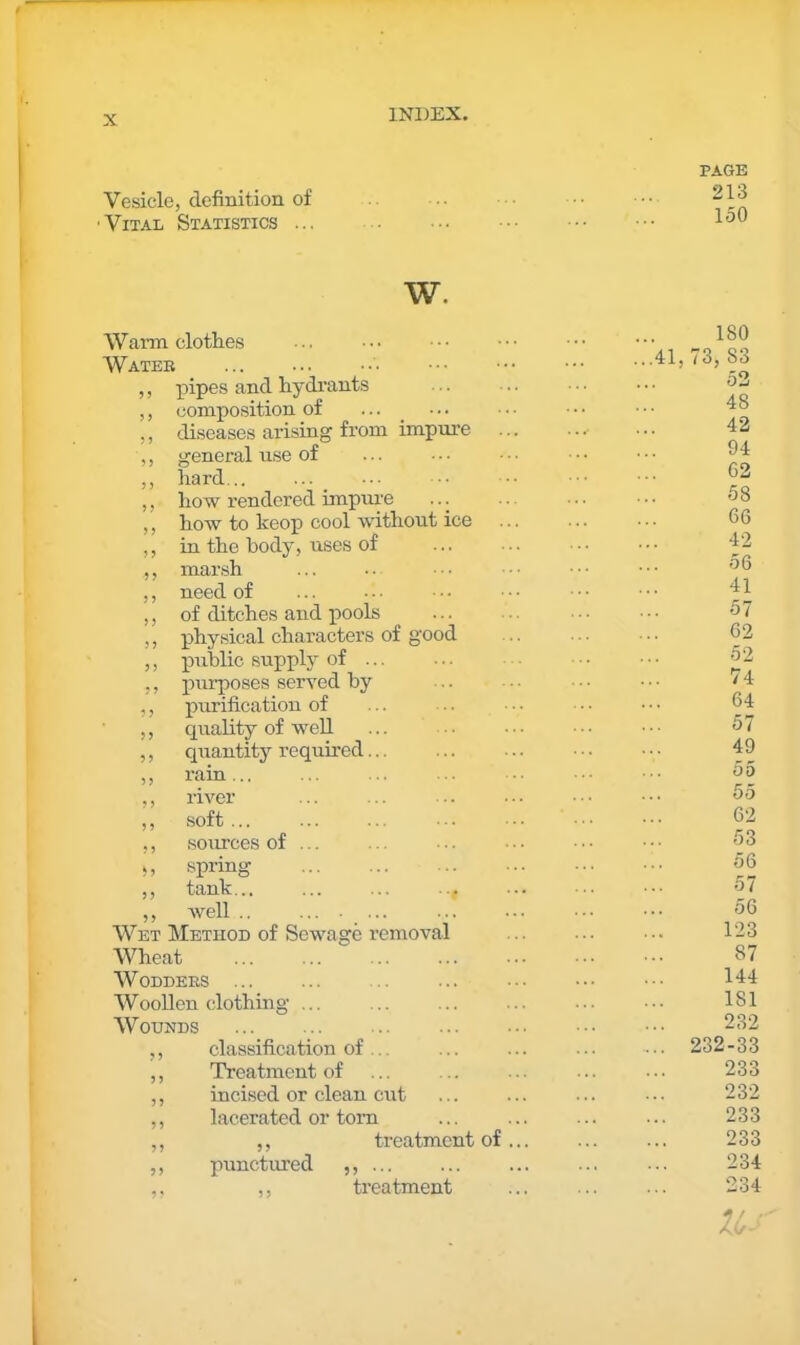 Vesicle, definition of ' Vital Statistics ... PAGE 213 150 w. Warm clothes Water ... ,, pipes and hydrants ,, composition of ... _ ... ,, diseases arising from impure ,, general use of ,, hard... ,, how rendered impui'e ... ,, how to keop cool without ice ,, in the body, uses of ,, marsh ,, need of ,, of ditches and iiools ,, physical characters of good ,, public supply of ... ,, purposes served by ,, purification of ,, quality of weU ,, quantity required... ,, rain... ,, river ,, soft... ,, sources of ... V, spring ,, tank... ,, well .. .... ... Wet Method of Sewage removal Wheat W ODDEES ... Woollen clothing ... Wounds ,, classification of ... ,, Treatment of ,, incised or clean cut ,, lacerated or tom ,, ,, treatment of ... ,, punctured ,, ... ,, treatment 180 ...41,73, 83 52 48 42 94 62 58 66 42 56 41 57 62 52 74 64 57 49 55 55 62 53 56 57 56 123 87 144 181 232 ... 232-33 233 232 233 233 234 234 u •