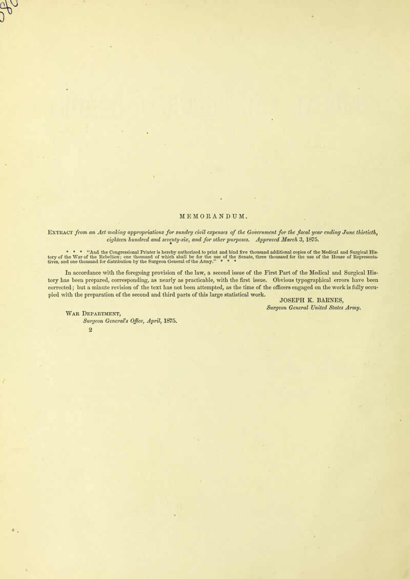 MEMORANDUM. EXTRACT from, an Act making appropriations for sundry civil expenses of the Government for the fiscal year ending June thirtieth, eighteen hundred and seventy-six, and for other purposes. Approved March 3, 1875. * * * “And the Congressional Printer is hereby authorized to print and bind five thousand additional copies of the Medical and .Surgical His- tory of the War of the Rebellion; one thousand of which shall be for the use of the Senate, three thousand for the use of the House of Representa- tives, and one thousand for distribution by the Surgeon General of the Army.” * * * In accordance with the foregoing provision of the law, a second issue of the First Part of the Medical and Surgical His- tory has been prepared, corresponding, as nearly as practicable, with the first issue. Obvious typographical errors have been corrected; but a minute revision of the text has not been attempted, as the time of the officers engaged on the work is fully occu- pied with the preparation of the second and third parts of this large statistical work. JOSEPH K. BARNES, Surgeon General United States Army. War Department, Surgeon General’s Office, April, 1875.