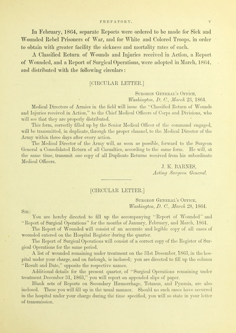 In February, 1864, separate Reports were ordered to be made for Sick and Wounded Rebel Prisoners of War, and for White and Colored Troops, in order to obtain with greater facility the sickness and mortality rates of each. A Classified Return of Wounds and Injuries received in Action, a Report of Wounded, and a Report of Surgical Operations, were adopted in March, 1864, and distributed with the following circulars: [CIRCULAR LETTER.] Surgeon General’s Office, Washington, I). C., March 23, 1864. Medical Directors of Armies in the field will issue the “Classified Return of Wounds and Injuries received in Action,” to the Chief Medical Officers of Corps and Divisions, who will see that they are properly distributed. This form, correctly filled up by the Senior Medical Officer of the command engaged, will be transmitted, in duplicate, through the proper channel, to the Medical Director of the Army within three days after every action. The Medical Director of the Army will, as soon as possible, forward to the Surgeon General a Consolidated Return of all Casualties, according to the same form. He will, at the same time, transmit one copy of all Duplicate Returns received from his subordinate Medical Officers. J. E. BARNES, Acting Surgeon General. [CIRCULAR LETTER.] Sir: Surgeon General’s Office, Washington, D. C., March 28, 1864. You are hereby directed to fill up the accompanying “Report of Wounded” and “Report of Surgical Operations” for the months of January, February, and March, 1864. The Report of Wounded will consist of an accurate and legible copy of all cases of wounded entered on the Hospital Register during the quarter. The Report of Surgical Operations will consist of a correct copy of the Register of Sur- gical Operations for the same period. A list of wounded remaining under treatment on the 31st December, 1863, in the hos- pital under your charge, and on furlough, is inclosed; you are directed to fill up the column “Result and Date,” opposite the respective names. Additional details for the present quarter, of “Surgical Operations remaining under treatment December 31, 1863,” you will report on appended slips of paper. Blank sets of Reports on Secondary Haemorrhage, Tetanus, and Pyaemia, are also inclosed. These you will fill up in the usual manner. Should no such cases have occurred in the hospital under your charge during the time specified, you will so state in your letter of transmission.