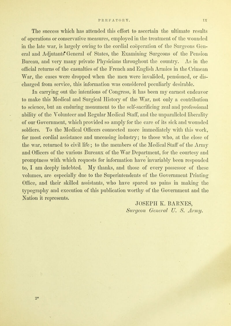 The success which has attended this effort to ascertain the ultimate results of operations or conservative measures, employed in the treatment of the wounded in the late war, is largely owing to the cordial cooperation of the Surgeons Gen- eral and Adjutants General of States, the Examining Surgeons of the Pension Bureau, and very many private Physicians throughout the country. As in the official returns of the casualties of the French and English Armies in the Crimean War, the cases were dropped when the men were invalided, pensioned, or dis- charged from service, this information was considered peculiarly desirable. In carrying out the intentions of Congress, it has been my earnest endeavor to make this Medical and Surgical History of the War, not only a contribution to science, but an enduring monument to the self-sacrificing zeal and professional ability of the Volunteer and Regular Medical Staff, and the unparalleled liberality of our Government, which provided so amply for the care of its sick and wounded soldiers. To the Medical Officers connected more immediately with this work, for most cordial assistance and unceasing industry; to those who, at the close of the war, returned to civil life ; to the members of the Medical Staff of the Army and Officers of the various Bureaux of the War Department, for the courtesy and promptness with which requests for information have invariably been responded to, I am deeply indebted. My thanks, and those of every possessor of these volumes, are especially due to the Superintendents of the Government Printing Office, and their skilled assistants, who have spared no pains in making the typography and execution of this publication worthy of the Government and the Nation it represents. JOSEPH K. BARNES, Surgeon General U. S. Army. 2*