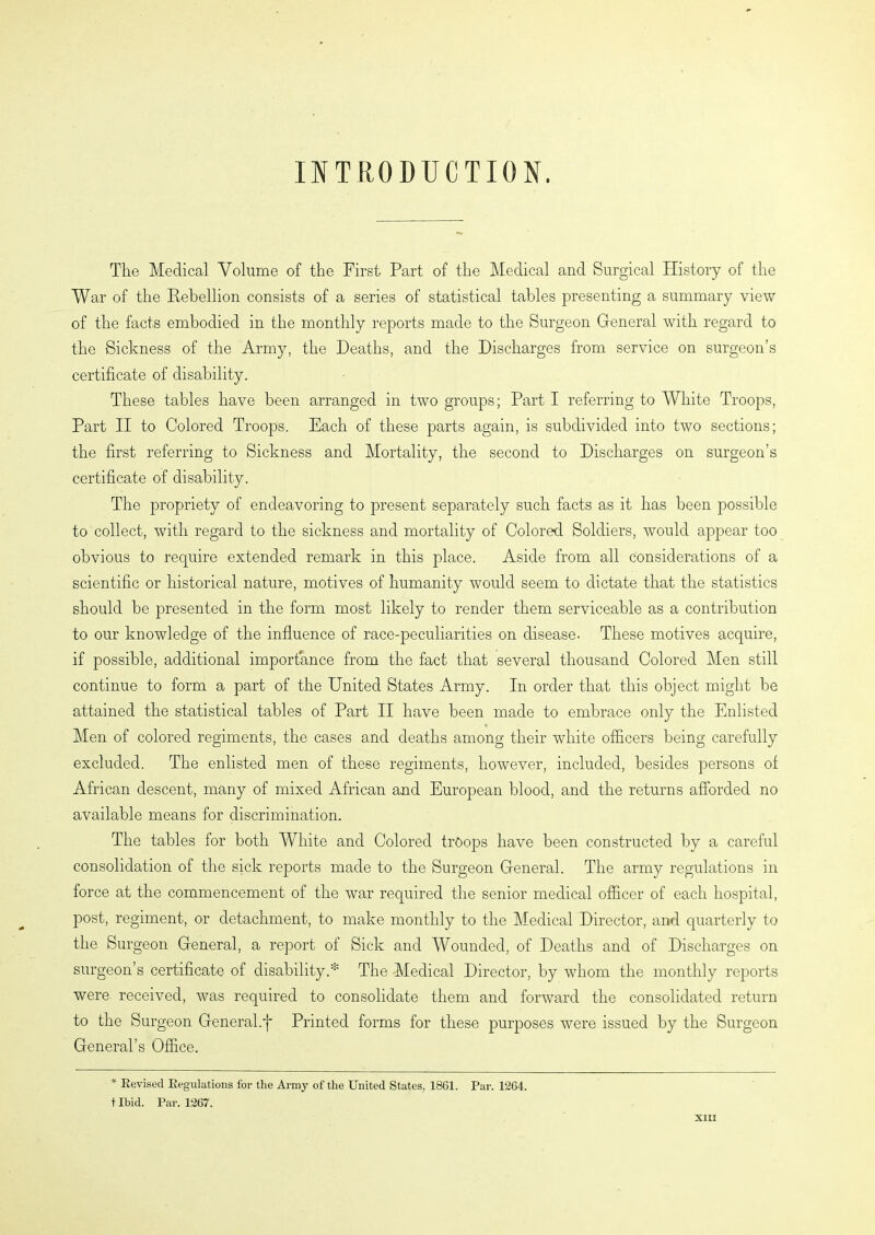 INTRODUCTION. The Medical Volume of the First Part of the Medical and Surgical History of the War of the Rebellion consists of a series of statistical tables presenting a summary view of the facts embodied in the monthly reports made to the Surgeon General with regard to the Sickness of the Army, the Deaths, and the Discharges from service on surgeon’s certificate of disability. These tables have been arranged in two groups; Part I referring to White Troops, Part II to Colored Troops. Each of these parts again, is subdivided into two sections; the first referring to Sickness and Mortality, the second to Discharges on surgeon’s certificate of disability. The propriety of endeavoring to present separately such facts as it has been possible to collect, with regard to the sickness and mortality of Colored Soldiers, would appear too obvious to require extended remark in this place. Aside from all considerations of a scientific or historical nature, motives of humanity would seem to dictate that the statistics should be presented in the form most likely to render them serviceable as a contribution to our knowledge of the influence of race-peculiarities on disease- These motives acquire, if possible, additional importance from the fact that several thousand Colored Men still continue to form a part of the United States Army. In order that this object might be attained the statistical tables of Part II have been made to embrace only the Enlisted Men of colored regiments, the cases and deaths among their white officers being carefully excluded. The enlisted men of these regiments, however, included, besides persons of African descent, many of mixed African and European blood, and the returns afforded no available means for discrimination. The tables for both White and Colored troops have been constructed by a careful consolidation of the sick reports made to the Surgeon General. The army regulations in force at the commencement of the war required the senior medical officer of each hospital, post, regiment, or detachment, to make monthly to the Medical Director, and quarterly to the Surgeon General, a report of Sick and Wounded, of Deaths and of Discharges on surgeon’s certificate of disability.* The Medical Director, by whom the monthly reports were received, was required to consolidate them and forward the consolidated return to the Surgeon General.j~ Printed forms for these purposes were issued by the Surgeon General’s Office. * Revised Regulations for the Army of the United States, 1861. Par. 1264. tlbid. Par. 1267.