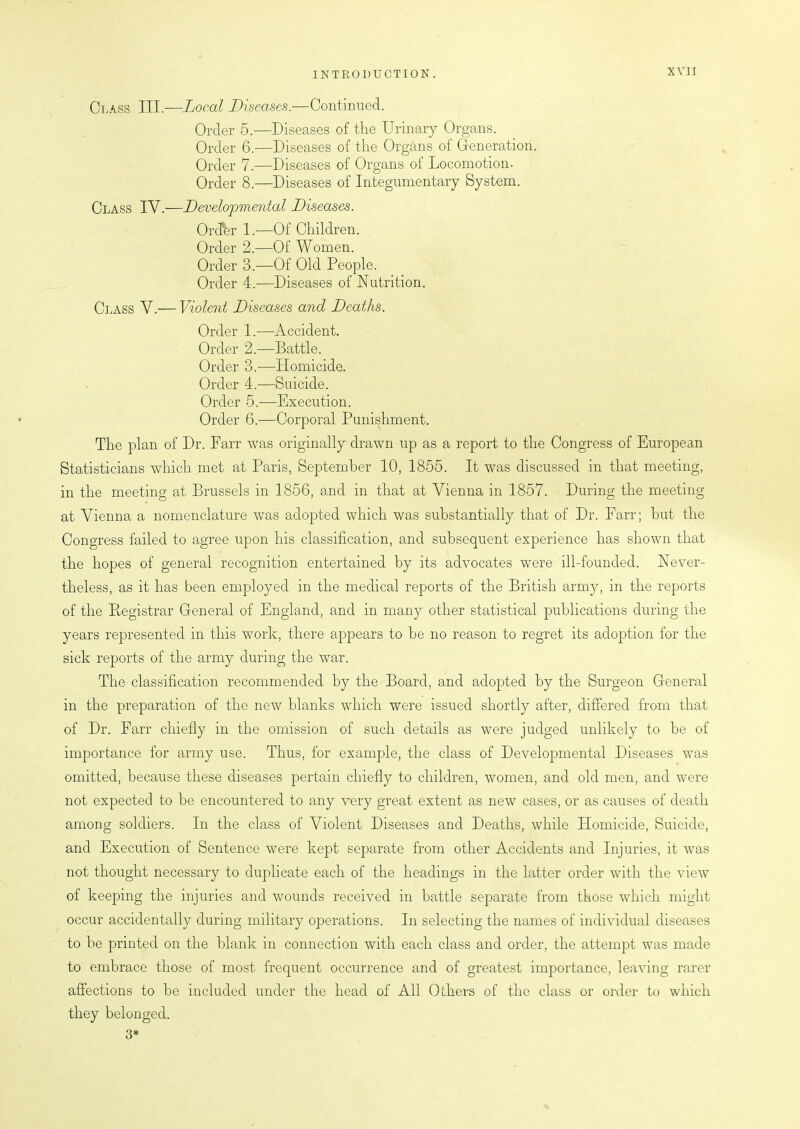 Class III.—Local Diseases.—Continued. Order 5.—Diseases of the Urinary Organs. Order 6.—Diseases of the Organs of Generation. Order 7.—Diseases of Organs of Locomotion. Order 8.—Diseases of Integumentary System. Class IV.—Developmental Diseases. Order 1.-—Of Children. Order 2.—Of Women. Order 3.—Of Old People. Order 4.—Diseases of Nutrition. Class V.— Violent Diseases and Deaths. Order 1.—Accident. Order 2.—Battle. Order 3.—Homicide. Order 4.—Suicide. Order 5.—Execution. Order 6.'—Corporal Punishment. The plan of Dr. Farr was originally drawn up as a report to the Congress of European Statisticians which met at Paris, September 10, 1855. It was discussed in that meeting, in the meeting at Brussels in 1856, and in that at Vienna in 1857. During the meeting at Vienna a nomenclature was adopted which was substantially that of Dr. Farr; but the Congress failed to agree upon his classification, and subsequent experience has shown that the hopes of general recognition entertained by its advocates were ill-founded. Never- theless, as it has been employed in the medical reports of the British army, in the reports of the Registrar General of England, and in many other statistical publications during the years represented in this work, there appears to he no reason to regret its adoption for the sick reports of the army during the war. The classification recommended by the Board, and adopted by the Surgeon General in the preparation of the new blanks which were issued shortly after, differed from that of Dr. Farr chiefly in the omission of such details as were judged unlikely to be of importance for army use. Thus, for example, the class of Developmental Diseases was omitted, because these diseases pertain chiefly to children, women, and old men, and were not expected to be encountered to any very great extent as new cases, or as causes of death among soldiers. In the class of Violent Diseases and Deaths, while Homicide, Suicide, and Execution of Sentence were kept separate from other Accidents and Injuries, it was not thought necessary to duplicate each of the headings in the latter order with the view of keeping the injuries and wounds received in battle separate from those which might occur accidentally during military operations. In selecting the names of individual diseases to be printed on the blank in connection with each class and order, the attempt was made to embrace those of most frequent occurrence and of greatest importance, leaving rarer affections to be included under the head of All Others of the class or order to which they belonged. 3#