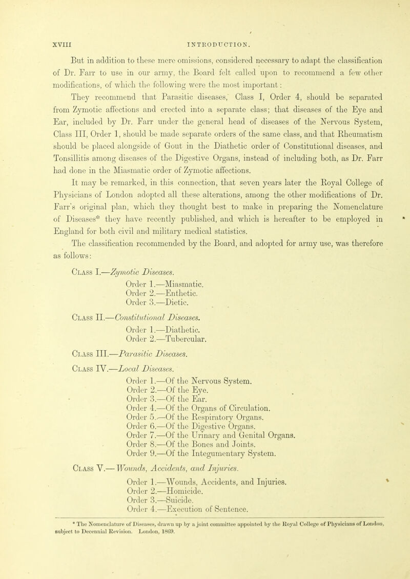 But in addition to these mere omissions, considered necessary to adapt the classification of Dr. Farr to use in our army, the Board felt called upon to recommend a few other modifications, of witch the following were the most important: They recommend that Parasitic diseases, Class I, Order 4, should be separated from Zymotic affections and erected into a separate class; that diseases of the Eye and Ear, included by Dr. Farr under the general head of diseases of the Nervous System, Class III, Order 1, should be made separate orders of the same class, and that Rheumatism should be placed alongside of Gout in the Diathetic order of Constitutional diseases, and Tonsillitis among diseases of the Digestive Organs, instead of including both, as Dr. Farr had done in the Miasmatic order of Zymotic affections. It may he remarked, in this connection, that seven years later the Royal College of Physicians of London adopted all these alterations, among the other modifications of Dr. Farr’s original plan, which they thought best to make in preparing the Nomenclature of Diseases* they have recently published, and which is hereafter to be employed in England for both civil and military medical statistics. The classification recommended by the Board, and adopted for army use, was therefore as follows: Class I.—Zymotic Diseases. Order 1.—Miasmatic. Order 2.—Enthetic. Order 3.—Dietic. Class II.—Constitutional Diseases. Order 1.—Diathetic. Order 2.—Tubercular. Class III.—Parasitic Diseases. Class IV.—Local Diseases. Order 1.—Of the Nervous System. Order 2.—Of the Eye. Order 3.—Of the Ear. Order 4.—Of the Organs of Circulation. Order 5./—Of the Respiratory Organs. Order 6.—Of the Digestive Organs. Order 7.—Of the Urinary and Genital Organs. Order 8.—Of the Bones and Joints. Order 9.—Of the Integumentary System. Class V.— Wounds, Accidents, and Injuries. Order 1.—Wounds, Accidents, and Injuries. Order 2.—-Homicide. Order 3.—Suicide. Order 4.—Execution of Sentence. * The Nomenclature of Diseases, drawn up by a joint committee appointed by the Royal College of Physicians of London, subject to Decennial Revision. London, 18(i9.