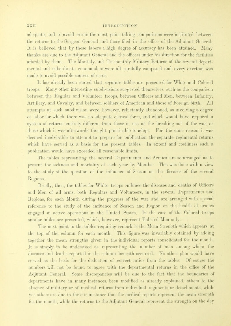 adequate, and to avoid errors the most pains-taking comparisons were instituted between the returns to the Surgeon General and those filed in the office of the Adjutant General. It is believed that by these labors a high degree of accuracy has been attained. Many thanks are due to the Adjutant General and the officers under his direction for the facilities afforded by them. The Monthly and Tri-monthly Military Returns of the several depart- mental and subordinate commanders were all carefully compared and every exertion was made to avoid possible sources of error. It has already been stated that separate tables are presented for White and Colored troops. Many other interesting subdivisions suggested themselves, such as the comparison between the Regular and Volunteer troops, between Officers and Men, between Infantry, Artillery, and Cavalry, and between soldiers of American and those of Foreign birth. All attempts at such subdivision were, however, reluctantly abandoned, as involving a degree of labor for which there was no adequate clerical force, and which would have required a system of returns entirely different from those in use at the breaking out of the war, or those which it was afterwards thought practicable to adopt. For the same reason it was deemed inadvisable to attempt to prepare for publication the separate regimental returns which have served as a basis for the present tables. In extent and costliness such a publication would have exceeded all reasonable limits. The tables representing the several Departments and Armies are so arranged as to present the sickness and mortality of each year by Months. This was done with a view to the study of the question of the influence of Season on the diseases of the several Regions. Briefly, then, the tables for White troops embrace the diseases and deaths of Officers and Men of all arms, both Regulars and Volunteers, in the several Departments and Regions, for each Month during the progress of the war, and are arranged with special reference to the study of the influence of Season and Region on the health of armies engaged in active operations in the FTnited States. In the case of the Colored troops similar tables are presented, which, however, represent Enlisted Men only. The next point in the tables requiring remark is the Mean Strength which appears at the top of the column for each month. This figure was invariably obtained by adding together the mean strengths given in the individual reports consolidated for the month. It is simply to be understood as representing the number of men among whom the diseases and deaths reported in the column beneath occurred. Flo other plan would have served as the basis for the deduction of correct ratios from the tables. Of course the numbers will not be found to agree with the departmental returns in the office of the Adjutant General. Some discrepancies will be due to the fact that the boundaries of departments have, in many instances, been modified as already explained, others to the absence of military or of medical returns from individual regiments or detachments, while yet others are due to the circumstance that the medical reports represent the mean strength for the month, while the returns to the Adjutant General represent the strength on the day
