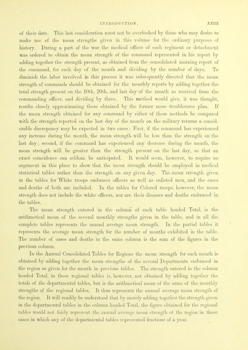 of their date. This last consideration must not be overlooked by those who may desire to make use of the mean strengths given in this volume for the ordinary purposes of history. During a part of the war the medical officer of each regiment or detachment was ordered to obtain the mean strength of the command represented in his report by adding together the strength present, as obtained from the consolidated morning report of the command, for each day of the month and dividing by the number of days. To diminish the labor involved in this process it was subsequently directed that the mean strength of commands should be obtained for the monthly reports by adding together the total strength present on the 10th, 20th, and last day of the month as received from the commanding officer, and dividing by three. This method would give, it was thought, results closely approximating those obtained by the former more troublesome plan. If the mean strength obtained for any command by either of these methods be compared with the strength reported on the last day of the month on the military returns a consid- erable discrepancy may be expected in two cases: First, if the command has experienced any increase during the month, the mean strength will be less than the strength on the last day ; second, if the command has experienced any decrease during the month, the mean strength will be greater than the strength present on the last day, so that an exact coincidence can seldom be anticipated. It would seem, however, to require no argument in this place to show that the mean strength should be employed in medical statistical tables rather than the strength on any given day. The mean strength given in the tables for White troops embraces officers as well as enlisted men, and the cases and deaths of both are included. In the tables for Colored troops, however, the mean strength does not include the white officers, nor are their diseases and deaths embraced in the tables. The mean strength entered in the column of each table headed Total, is the arithmetical mean of the several monthly strengths given in the table, and in all the complete tables represents the annual average mean strength. In the partial tables it represents the average mean strength for the number of months exhibited in the table. The number of cases and deaths in the same column is the sum of the figures in the previous column. In the Annual Consolidated Tables for Regions the mean strength for each month is obtained by adding together the mean strengths of the several Departments embraced in the region as given for the month in previous tables. The strength entered in the column headed Total, in these regional tables is, however, not obtained by adding together the totals of the departmental tables, but is the arithmetical mean of the sums of the monthly strengths of the regional tables. It thus represents the annual average mean strength of the region. It will readily be understood that by merely adding together the strength given in the departmental tables in the column headed Total, the figure obtained for the regional tables would not fairly represent the annual average mean strength of the region in those cases in which any of the departmental tables represented fractions of a year.