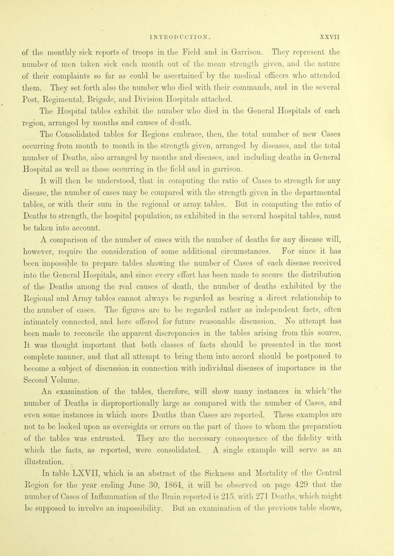 of the monthly sick reports of troops in the Field and in Garrison. They represent the number of men taken sick each month out of the mean strength given, and the nature of their complaints so far as could be ascertained by the medical officers who attended them. They set forth also the number who died with their commands, and in the several Post, Regimental, Brigade, and Division Hospitals attached. The Hospital tables exhibit the number who died in the General ETospitals of each region, arranged by months and causes of death. The Consolidated tables for Regions embrace, then, the total number of new Cases occurring from month to month in the strength given, arranged by diseases, and the total number of Deaths, also arranged by months and diseases, and including deaths in General Hospital as well as those occurring in the field and in garrison. It will then be understood, that in computing the ratio of Oases to strength for any disease, the number of cases may be compared with the strength given in the departmental tables, or with their sum in the regional or army tables. But in computing the ratio of Deaths to strength, the hospital population, as exhibited in the several hospital tables, must be taken into account. A comparison of the number of cases with the number of deaths for any disease will, however, require the consideration of some additional circumstances. For since it has been impossible to prepare tables showing the number of Cases of each disease received into the General Hospitals, and since every effort has been made to secure the distribution of the Deaths among the real causes of death, the number of deaths exhibited by the Regional and Army tables cannot always be regarded as bearing a direct relationship to the number of cases. The figures are to be regarded rather as independent facts, often intimately connected, and here offered for future reasonable discussion. No attempt has been made to reconcile the apparent discrepancies in the tables arising from this source. It was thought important that both classes of facts should be presented in the most complete manner, and that all attempt to bring them into accord should be postponed to become a subject of discussion in connection with individual diseases of importance in the Second Volume. An examination of the tables, therefore, will show many instances in which the number of Deaths is disproportion ally large as compared with the number of Cases, and even some instances in which more Deaths than Cases are reported. These examples are not to be looked upon as oversights or errors on the part of those to whom the preparation of the tables was entrusted. They are the necessary consequence of the fidelity with which the facts, as reported, were consolidated. A single example will serve as an illustration. In table LXVII, which is an abstract of the Sickness and Mortality of the Central Region for the year ending June 30, 1864, it will be observed on page 429 that the number of Cases of Inflammation of the Brain reported is 215, with 271 Deaths, which might be supposed to involve an impossibility. But an examination of the previous table shows,