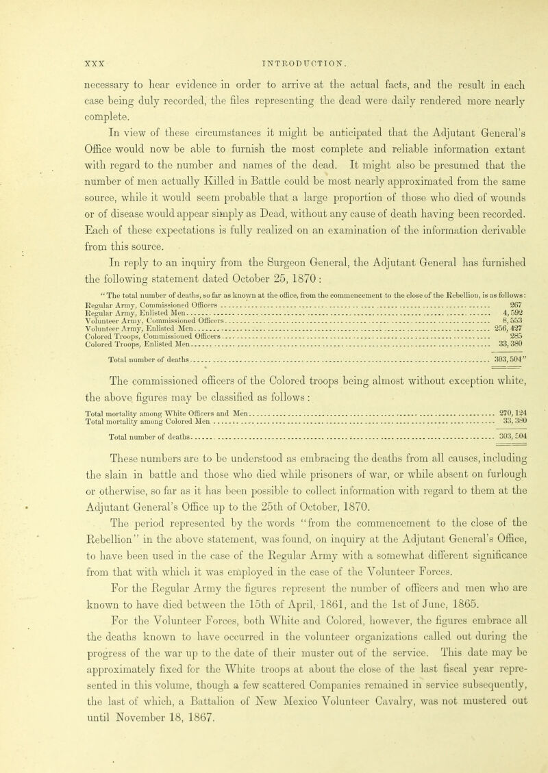 necessary to hear evidence in order to arrive at the actual facts, and the result in each case being duly recorded, the files representing the dead were daily rendered more nearly complete. In view of these circumstances it might be anticipated that the Adjutant General’s Office would now be able to furnish the most complete and reliable information extant with regard to the number and names of the dead. It might also he presumed that the number of men actually Killed in Battle could be most nearly approximated from the same source, while it would seem probable that a large proportion of those who died of wounds or of disease would appear simply as Dead, without any cause of death having been recorded. Each of these expectations is fully realized on an examination of the information derivable from this source. In reply to an inquiry from the Surgeon General, the Adjutant General has furnished the following statement dated October 25, 1870 : “ The total number of deaths, so far as known at the office, from the commencement to the close of the Rebellion, is as follows: Regular Army, Commissioned Officers 267 Regular Army, Enlisted Men 4, 592 Volunteer Army, Commissioned Officers 8,553 Volunteer Army, Enlisted Men 256,427 Colored Troops, Commissioned Officers 285 Colored Troops, Enlisted Men 33, 380 Total number of deaths 303, 504” The commissioned officers of the Colored troops being almost without exception white, the above figures may be classified as follows : Total mortality among White Officers and Men 270,124 Total mortality among Colored Men 33, 380 Total number of deaths 303, 504 These numbers are to be understood as embracing the deaths from all causes, including the slain in battle and those who died while prisoners uf war, or while absent on furlough or otherwise, so far as it has been possible to collect information with regard to them at the Adjutant General’s Office up to the 25th of October, 1870. The period represented by the words “from the commencement to the close of the Rebellion” in the above statement, was found, on inquiry at the Adjutant General’s Office, to have been used in the case of the Regular Army with a somewhat different significance from that with which it was employed in the case of the Volunteer Forces. For the Regular Army the figures represent the number of officers and men who are known to have died between the 15th of April, 1861, and the 1st of June, 1865. For the Volunteer Forces, both White and Colored, however, the figures embrace all the deaths known to have occurred in the volunteer organizations called out during the progress of the war up to the date of their muster out of the service. This date may be approximately fixed for the White troops at about the close of the last fiscal year repre- sented in this volume, though a few scattered Companies remained in service subsequently, the last of which, a Battalion of New Mexico Volunteer Cavalry, was not mustered out until November 18, 1867.