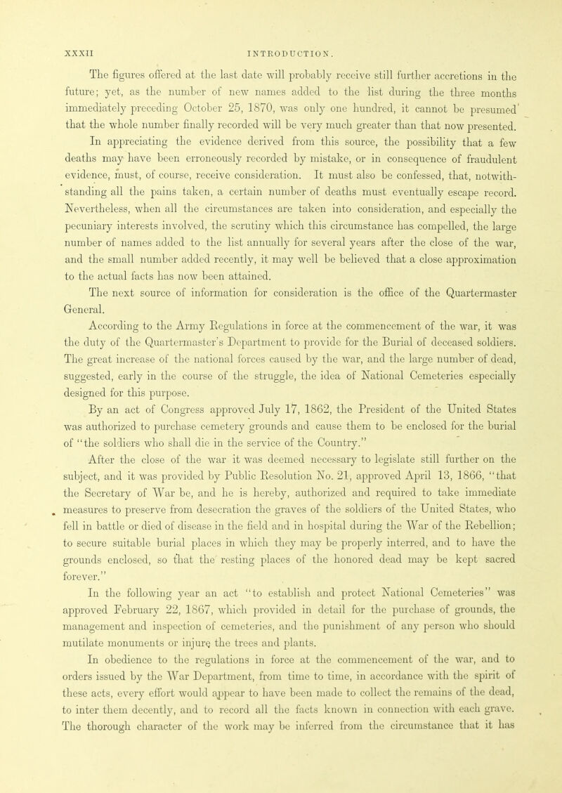 The figures offered at the last date will probably receive still further accretions in the future; yet, as the number of new names added to the list during the three months immediately preceding October 25, 1870, was only one hundred, it cannot be presumed that the whole number finally recorded will be very much greater than that now presented. In appreciating the evidence derived from this source, the possibility that a few deaths may have been erroneously recorded by mistake, or in consequence of fraudulent evidence, must, of course, receive consideration. It must also be confessed, that, notwith- standing all the pains taken, a certain number of deaths must eventually escape record. Nevertheless, when all the circumstances are taken into consideration, and especially the pecuniary interests involved, the scrutiny which this circumstance has compelled, the large number of names added to the list annually for several years after the close of the war, and the small number added recently, it may well be believed that a close approximation to the actual facts has now been attained. The next source of information for consideration is the office of the Quartermaster General. According to the Army Regulations in force at the commencement of the war, it was the duty of the Quartermaster’s Department to provide for the Burial of deceased soldiers. The great increase of the national forces caused by the war, and the large number of dead, suggested, early in the course of the struggle, the idea of National Cemeteries especially designed for this purpose. By an act of Congress approved July 17, 1862, the President of the United States was authorized to purchase cemetery grounds and cause them to be enclosed for the burial of “the soldiers who shall die in the service of the Country.” After the close of the war it was deemed necessary to legislate still further on the subject, and it was provided by Public Resolution No. 21, approved April 13, 1866, “that the Secretary of War be, and he is hereby, authorized and required to take immediate measures to preserve from desecration the graves of the soldiers of the United States, who fell in battle or died of disease in the field and in hospital during the War of the Rebellion; to secure suitable burial places in which they may be properly interred, and to have the grounds enclosed, so that the resting places of the honored dead may be kept sacred forever.” In the following year an act “to establish and protect National Cemeteries” was approved February 22, 1867, which provided in detail for the purchase of grounds, the management and inspection of cemeteries, and the punishment of any person who should mutilate monuments or injure the trees and plants. In obedience to the regulations in force at the commencement of the war, and to orders issued by the War Department, from time to time, in accordance with the spirit ot these acts, every effort would appear to have been made to collect the remains of the dead, to inter them decently, and to record all the facts known in connection with each grave. The thorough character of the work may be inferred from the circumstance that it has