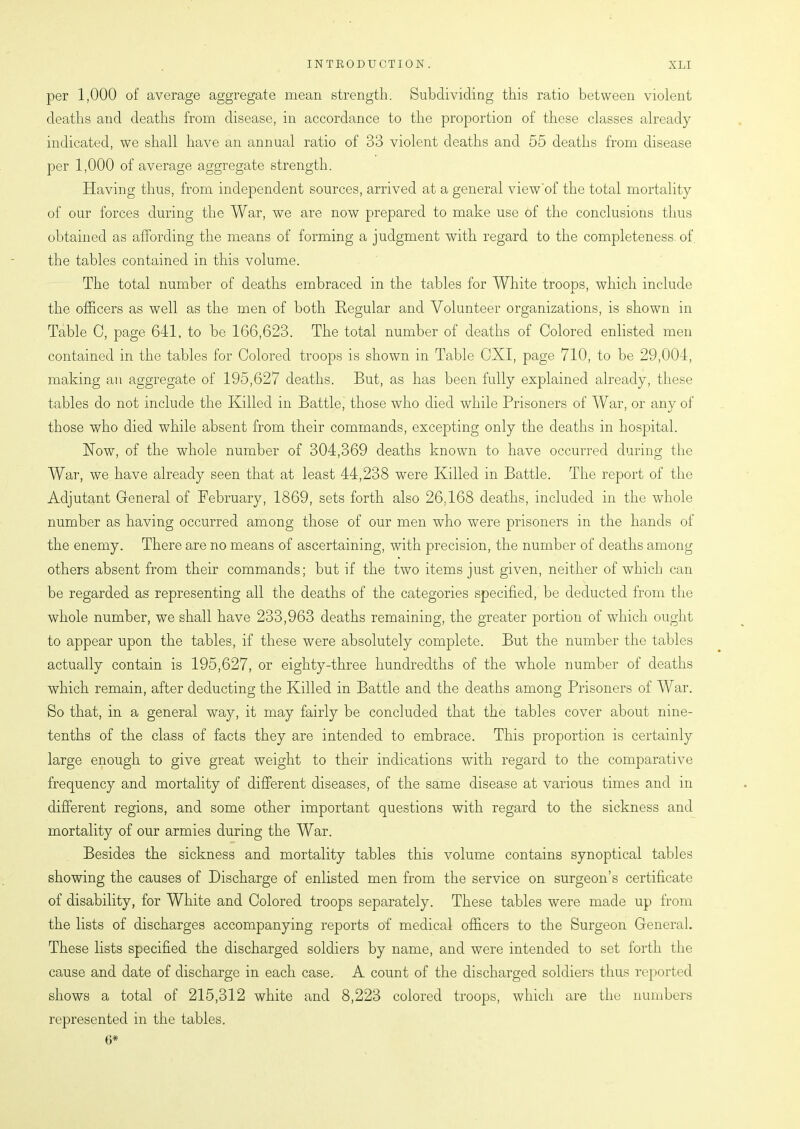 per 1,000 of average aggregate mean strength. Subdividing this ratio between violent deaths and deaths from disease, in accordance to the proportion of these classes already indicated, we shall have an annual ratio of 33 violent deaths and 55 deaths from disease per 1,000 of average aggregate strength. Having thus, from independent sources, arrived at a general view'of the total mortality of our forces during the War, we are now prepared to make use of the conclusions thus obtained as affording the means of forming a judgment with regard to the completeness of the tables contained in this volume. The total number of deaths embraced in the tables for White troops, which include the officers as well as the men of both Regular and Volunteer organizations, is shown in Table 0, page 641, to be 166,623. The total number of deaths of Colored enlisted men contained in the tables for Colored troops is shown in Table CXI, page 710, to be 29,004, making an aggregate of 195,627 deaths. But, as has been fully explained already, these tables do not include the Killed in Battle, those who died while Prisoners of War, or any of those who died while absent from their commands, excepting only the deaths in hospital. Now, of the whole number of 304,369 deaths known to have occurred during the War, we have already seen that at least 44,238 were Killed in Battle. The report of the Adjutant General of February, 1869, sets forth also 26,168 deaths, included in the whole number as having occurred among those of our men who were prisoners in the hands of the enemy. There are no means of ascertaining, with precision, the number of deaths among others absent from their commands; but if the two items just given, neither of which can be regarded as representing all the deaths of the categories specified, be deducted from the whole number, we shall have 233,963 deaths remaining, the greater portion of which ought to appear upon the tables, if these were absolutely complete. But the number the tables actually contain is 195,627, or eighty-three hundredths of the whole number of deaths which remain, after deducting the Killed in Battle and the deaths among Prisoners of War. So that, in a general way, it may fairly be concluded that the tables cover about nine- tenths of the class of facts they are intended to embrace. This proportion is certainly large enough to give great weight to their indications with regard to the comparative frequency and mortality of different diseases, of the same disease at various times and in different regions, and some other important questions with regard to the sickness and mortality of our armies during the War. Besides the sickness and mortality tables this volume contains synoptical tables showing the causes of Discharge of enlisted men from the service on surgeon’s certificate of disability, for White and Colored troops separately. These tables were made up from the lists of discharges accompanying reports of medical officers to the Surgeon General. These lists specified the discharged soldiers by name, and were intended to set forth the cause and date of discharge in each case. A count of the discharged soldiers thus reported shows a total of 215,312 white and 8,223 colored troops, which are the numbers represented in the tables. 6*