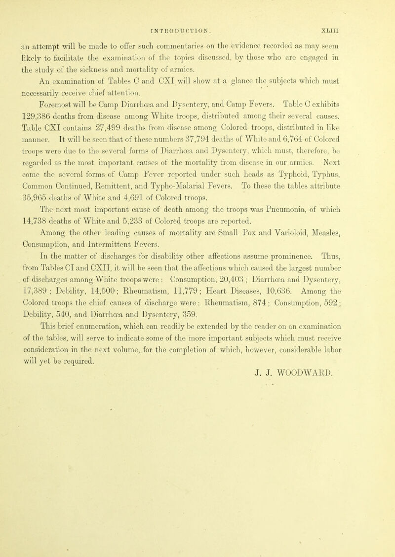 an attempt will be made to offer such commentaries on the evidence recorded as may seem likely to facilitate the examination of the topics discussed, by those who are engaged in the study of the sickness and mortality of armies. An examination of Tables C and CXI will show at a glance the subjects which must necessarily receive chief attention. Foremost will be Camp Diarrhoea and Dysentery, and Camp Fevers. Table C exhibits 129,386 deaths from disease among White troops, distributed among their several causes. Table CXI contains 27,499 deaths from disease among Colored troops, distributed in like manner. It will be seen that of these numbers 37,794 deaths of White and 6,764 of Colored troops were due to the several forms of Diarrhoea and Dysentery, which must, therefore, be regarded as the most important causes of the mortality from disease in our armies. Next come the several forms of Camp Fever reported under such heads as Typhoid, Typhus, Common Continued, Remittent, and Typho-Malarial Fevers. To these the tables attribute 35,965 deaths of White and 4,691 of Colored troops. The next most important cause of death among the troops was Pneumonia, of which 14,738 deaths of White and 5,233 of Colored troops are reported. Among the other leading causes of mortality are Small Pox and Varioloid, Measles, Consumption, and Intermittent Fevers. In the matter of discharges for disability other affections assume prominence. Thus, from Tables Cl and OXII. it will be seen that the affections which caused the largest number of discharges among White troops were : Consumption, 20,403 ; Diarrhoea and Dysentery, 17,389; Debility, 14,500; Rheumatism, 11,779; Heart Diseases, 10,636. Among the Colored troops the chief causes of discharge were : Rheumatism, 874 ; Consumption, 592 ; Debility, 540, and Diarrhoea and Dysentery, 359. This brief enumeration, which can readily be extended by the reader on an examination of the tables, will serve to indicate some of the more important subjects which must receive consideration in the next volume, for the completion of which, however, considerable labor will yet be required. J. J. WOODWARD.