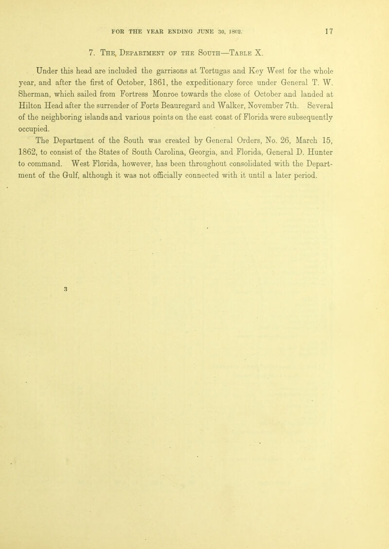 7. The, Department of the South—Table X. Under this head are included the garrisons at Tortugas and Key West for the whole year, and after the first of October, 1861, the expeditionary force under General T. W. Sherman, which sailed from Portress Monroe towards the close of October and landed at Hilton Head after the surrender of Forts Beauregard and Walker, November 7th. Several of the neighboring islands and various points on the east coast of Florida were subsequently occupied. The Department of the South was created by General Orders, No. 26, March 15, 1862, to consist of the States of South Carolina, Georgia, and Florida, General D. Hunter to command. West Florida, however, has been throughout consolidated with the Depart- ment of the Gulf, although it was not officially connected with it until a later period. 3