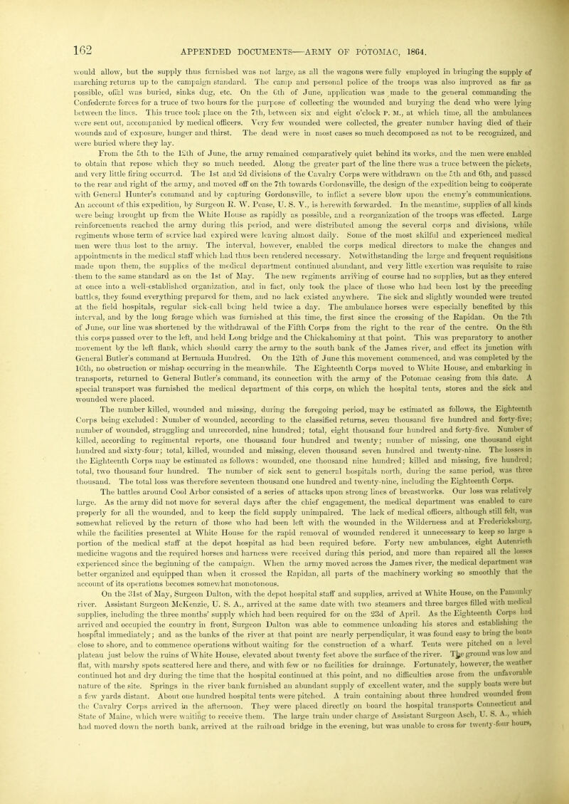 would allow, but the supply thus furnished was not large, as all the wagons were fully employed in bringing the supply of marching returns up to the campaign standard. The camp and personal police of the troops was also improved as far as possible, offal was buried, sinks dug, etc. On the Cth of June, application was made to the general commanding the Confederate forces for a truce of two hours for the purpose of collecting the wounded and burying the dead who were lying between the lines. This truce took place on the 7th, between six and eight o’clock P. M., at which time, all the ambulances were sent out, accompanied by medical officers. Very few wounded were collected, the greater number having died of their wounds and of exposure, hunger and thirst. The dead were in most cases so much decomposed as not to be recognized, and were buried where they lay. From the 5th to the 12th of June, the army remained comparatively quiet behind its works, and the men were enabled to obtain that repose which they so much needed. Along the greater part of the line there was a truce between the pickets, and very little firing occurred. The 1st and 2d divisions of the Cavalry Corps were withdrawn on the Eth and Cth, and passed to the rear and right of the army, and moved off on the 7tli towards Gordonsville, the design of the expedition being to cooperate with General Hunter's command and by capturing Gordonsville, to inflict a severe blow upon the enemy’s communications. An account of this expedition, by Surgeon E. W. Pease, U. S. V., is herewith forwarded. In the meantime, supplies of all kinds were being brought up from the White House as rapidly as possible, and a reorganization of the troops was effected. Large reinforcements reached the army during this period, and were distributed among the several corps and divisions, while regiments whose term of service had expired were leaving almost daily. Some of the most skilful and experienced medical men were thus lost to the army. The interval, however, enabled the corps medical directors to make the changes and appointments in the medical staff' which had thus been rendered necessary. Notwithstanding the large and frequent requisitions made upon them, the supplies of the medical department continued abundant, and very little exertion was requisite to raise them to the same standard as on the 1st of May. The new regiments arriving of course had no supplies, but as they entered at once into a well-established organization, and in fact, only took the place of those who had been lost by the preceding battles, they found everything prepared for them, and no lack existed anywhere. The sick and slightly wounded were treated at the field hospitals, regular sick-call being held twice a day. The ambulance horses were especially benefited by this interval, and by the long forage which was furnished at this time, the first since the crossing of the Eapidan. On the 7th of June, our line was shortened by the withdrawal of the Fifth Corps from the right to the rear of the centre. On the 8tli this corps passed over to the left, and held Long bridge and the Chickaliominy at that point. This was preparatory to another movement by the left flank, which should carry the army to the south bank of the James river, and effect its junction with General Butler’s command at Bermuda Hundred. On the 12th of June this movement commenced, and was completed by the lGth, no obstruction or mishap occurring in the meanwhile. The Eighteenth Corps moved to White House, and embarking in transports, returned to General Butler’s command, its connection with the army of the Potomac ceasing from this date. A special transport was furnished the medical department of this corps, on which the hospital tents, stores and the sick and wounded were placed. The number killed, wounded and missing, during the foregoing period, may be estimated as follows, the Eighteenth Corps being excluded: Number of wounded, according to the classified returns, seven thousand five hundred and forty-five; number of wounded, straggling and unrecorded, nine hundred; total, eight thousand four hundred and forty-five. Number ot killed, according to regimental reports, one thousand four hundred and twenty; number of missing, one thousand eight hundred and sixty-four; total, killed, wounded and missing, eleven thousand seven hundred and twenty-nine. The losses in the Eighteenth Corps may be estimated as follows: wounded, one thousand nine hundred; killed and missing, five hundred; total, two thousand four hundred. The number of sick sent to general hospitals north, during the same period, was three thousand. The total loss was therefore seventeen thousand one hundred and twenty-nine, including the Eighteenth Corps. The battles around Cool Arbor consisted of a series of attacks upon strong lines of breastworks. Our loss was relatively large. As the army did not move for several days after the chief engagement, the medical department was enabled to care properly for all the wounded, and to keep the field supply unimpaired. The lack of medical officers, although still felt, was somewhat relieved by the return of those who had been left with the wounded in the Wilderness and at Fredericksburg, while the facilities presented at White House for the rapid removal of wounded rendered it unnecessary to keep so large a portion of the medical staff at the depot hospital as had been required before. Forty new ambulances, eight Autenrieth medicine wagons and the required horses and harness were received during this period, and more than repaired all the losses experienced since the beginning of the campaign. When the army moved across the James river, the medical department was better organized and equipped than when it crossed the Eapidan, all parts of the machinery working so smoothly that the account of its operations becomes somewhat monotonous. On the 31st of May, Surgeon Dalton, with the depot hospital staff and supplies, arrived at White House, on the Pannmh v river. Assistant Surgeon McKenzie, U. S. A., arrived at the same date with two steamers and three barges filled with medical supplies, including the three months’ supply which had been required for on the 23d of April. As the Eighteenth Corps had arrived and occupied the country in front, Surgeon Dalton was able to commence unloading his stores and establishing the hospital immediately; and as the banks of the river at that point are nearly perpendicular, it was found easy to bring the boat- close to shore, and to commence operations without waiting for the construction of a wharf. Tents were pitched on a lev cl plateau just below the ruins of White House, elevated about twenty feet above the surface of the river. T^.e ground was low and fiat, with marshy spots scattered here and there, and with few or no facilities for drainage. Fortunately, however, the weather continued hot and dry during the time that the hospital continued at this point, and no difficulties arose from the unfavorable nature of the site. Springs in the river bank furnished an abundant supply of excellent water, and the supply boats were but a few yards distant. About one hundred hospital tents were pitched. A train containing about three hundred wounded from the Cavalry Coips arrived hi the afternoon. They were placed directly on board the hospital transports- Connecticut and State of Maine, which were waiting to receive them. The large train under charge of Assistant Surgeon Asch, U. >S. A., which had moved down the north bank, arrived at the railroad bridge in the evening, but was unable to cross for twenty-fom hours,